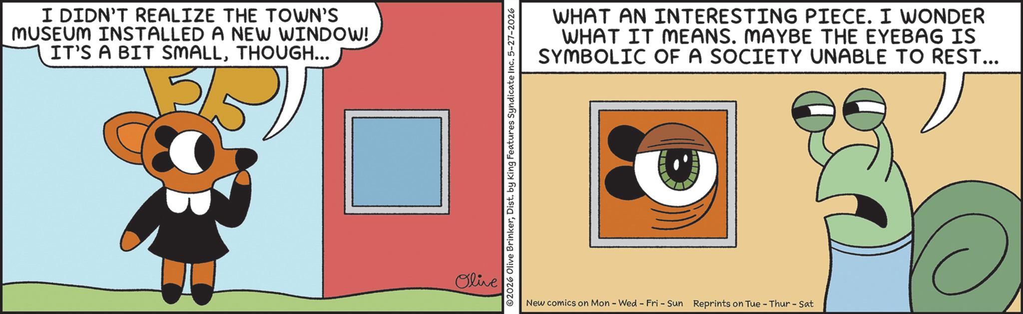 Fiction OCR: I DIDN'T REALIZE THE TOWN'S MUSEUM INSTALLED A NEW WINDOW! IT'S A BIT SMALLTHOUGH... Olive ©2026 Olive BrinkerDist. by King Features Syndicate Inc. 5-27-2026 WHAT AN INTERESTING PIECE. I WONDER WHAT IT MEANS. MAYBE THE EYEBAG IS SYMBOLIC OF A SOCIETY UNABLE TO REST... New comics on Mon - Wed - Fri - Sun Reprints on Tue - Thur - Sat I DIDN'T REALIZE THE TOWN'S MUSEUM INSTALLED A NEW WINDOW ! IT'S A BIT SMALLTHOUGH ... Olive © 2026 Olive BrinkerDist . by King Features Syndicate Inc. 5-27-2026 WHAT AN INTERESTING PIECE . I WONDER WHAT IT MEANS . MAYBE THE EYEBAG IS SYMBOLIC OF A SOCIETY UNABLE TO REST ... New comics on Mon - Wed - Fri - Sun Reprints on Tue - Thur - Sat