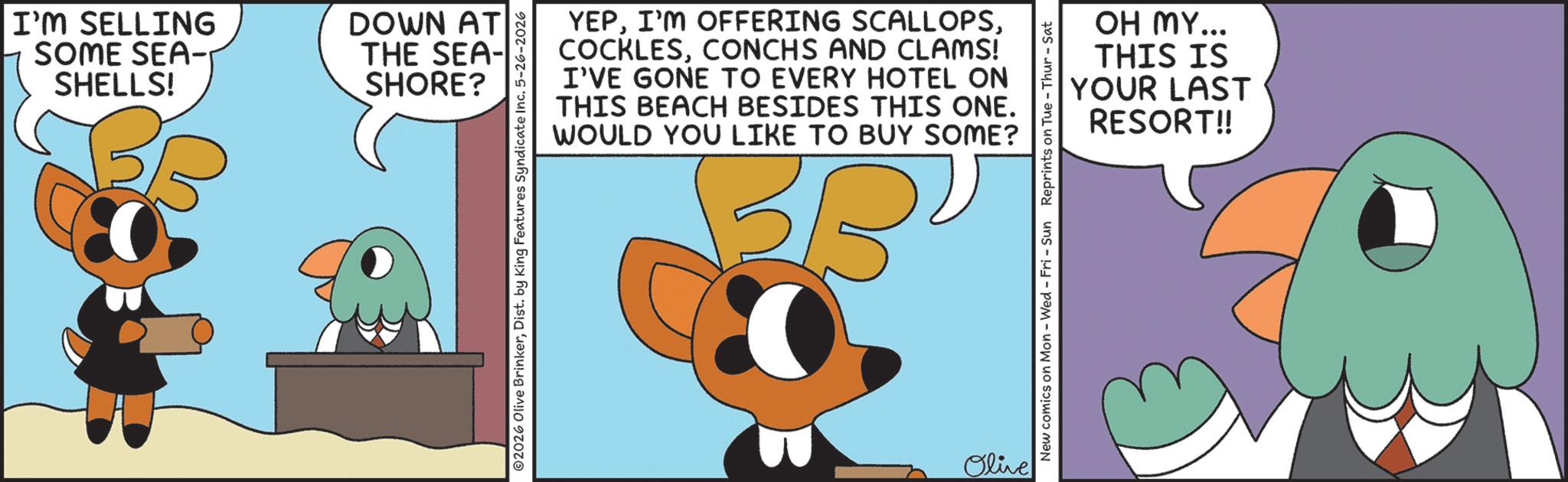Fictional character OCR: I'M SELLING SOME SEA- SHELLS! DOWN AT THE SEA- SHORE? 02026 Olive BrinkerDist. by King Features Syndicate Inc. 5-26-2026 YEPCONCHS AND CLAMS! I'VE GONE TO EVERY HOTEL ON THIS BEACH BESIDES THIS ONE. WOULD YOU LIKE TO BUY SOME? BBU Olive OH MY... THIS IS YOUR LAST RESORT!! New comics on Mon - Wed - Fri - Sun Reprints on Tue-Thur - Sat I'M SELLING SOME SEA- SHELLS ! DOWN AT THE SEA- SHORE ? 02026 Olive BrinkerDist . by King Features Syndicate Inc. 5-26-2026 YEPI'M OFFERING SCALLOPSCONCHS AND CLAMS ! I'VE GONE TO EVERY HOTEL ON THIS BEACH BESIDES THIS ONE . WOULD YOU LIKE TO BUY SOME ? BBU Olive OH MY ... THIS IS YOUR LAST RESORT !! New comics on Mon - Wed - Fri - Sun Reprints on Tue - Thur - Sat