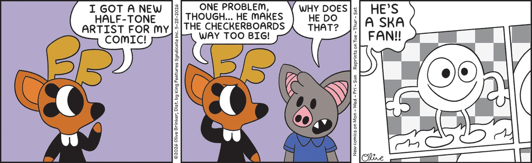 Fictional character OCR: I GOT A NEW HALF-TONE ARTIST FOR MY COMIC! BBD ONE PROBLEMTHOUGH... HE MAKES THE CHECKERBOARDS WAY TOO BIG! 02026 Olive BrinkerDist. by King Features Syndicate Inc. 5-28-2026 EED WHY DOES HE DO THAT? HE'S A SKA FAN!! New comics on Mon - Wed - Fri - Sun Reprints on Tue-Thur - Sat Olive I GOT A NEW HALF - TONE ARTIST FOR MY COMIC ! BBD ONE PROBLEMTHOUGH ... HE MAKES THE CHECKERBOARDS WAY TOO BIG ! 02026 Olive BrinkerDist . by King Features Syndicate Inc. 5-28-2026 EED WHY DOES HE DO THAT ? HE'S A SKA FAN !! New comics on Mon - Wed - Fri - Sun Reprints on Tue - Thur - Sat Olive
