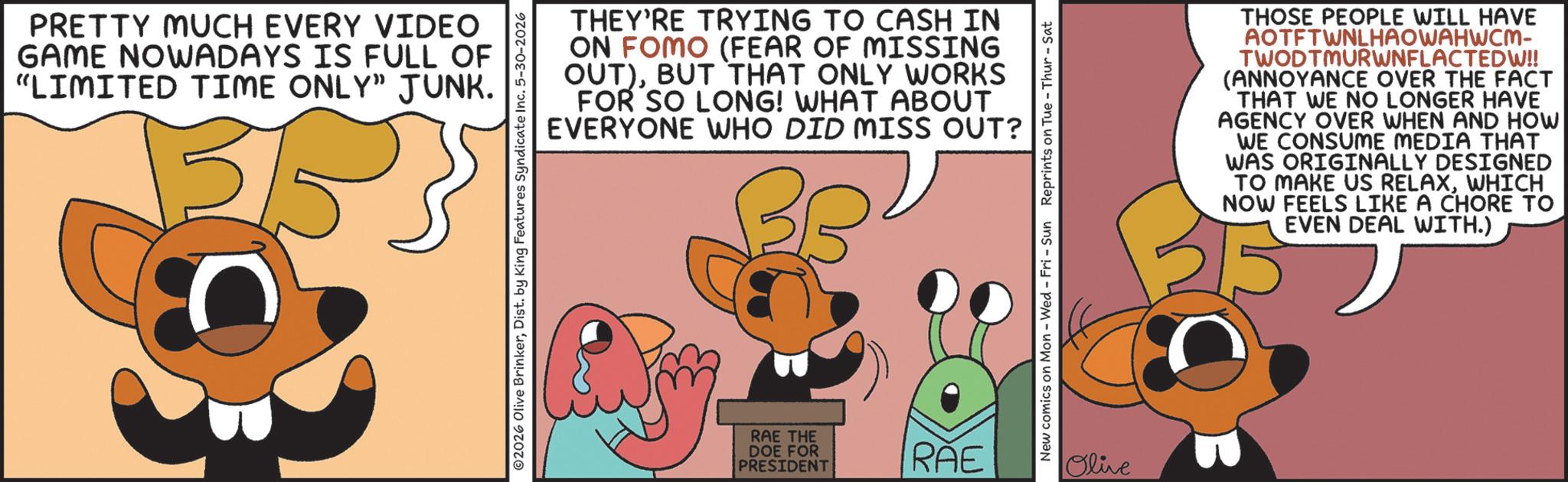 Fiction OCR: PRETTY MUCH EVERY VIDEO GAME NOWADAYS IS FULL OF "LIMITED TIME ONLY" JUNK. THEY'RE TRYING TO CASH IN ON FOMO (FEAR OF MISSING OUT)BUT THAT ONLY WORKS FOR SO LONG! WHAT ABOUT EVERYONE WHO DID MISS OUT? 2026 Olive BrinkerDist. by King Features Syndicate Inc. 5-30-2026 RAE THE DOE FOR PRESIDENT RAE New comics on Mon - Wed - Fri - Sun Reprints on Tue-Thur - Sat Olive THOSE PEOPLE WILL HAVE AOTFTWNLHAOWAHWCM- TWODTMURWNFLACTEDW!! (ANNOYANCE OVER THE FACT THAT WE NO LONGER HAVE AGENCY OVER WHEN AND HOW WE CONSUME MEDIA THAT WAS ORIGINALLY DESIGNED TO MAKE US RELAXWHICH NOW FEELS LIKE A CHORE TO EVEN DEAL WITH.) PRETTY MUCH EVERY VIDEO GAME NOWADAYS IS FULL OF " LIMITED TIME ONLY " JUNK . THEY'RE TRYING TO CASH IN ON FOMO ( FEAR OF MISSING OUT )BUT THAT ONLY WORKS FOR SO LONG ! WHAT ABOUT EVERYONE WHO DID MISS OUT ? 2026 Olive BrinkerDist . by King Features Syndicate Inc. 5-30-2026 RAE THE DOE FOR PRESIDENT RAE New comics on Mon - Wed - Fri - Sun Reprints on Tue - Thur - Sat Olive THOSE PEOPLE WILL HAVE AOTFTWNLHAOWAHWCM- TWODTMURWNFLACTEDW !! ( ANNOYANCE OVER THE FACT THAT WE NO LONGER HAVE AGENCY OVER WHEN AND HOW WE CONSUME MEDIA THAT WAS ORIGINALLY DESIGNED TO MAKE US RELAXWHICH NOW FEELS LIKE A CHORE TO EVEN DEAL WITH . )