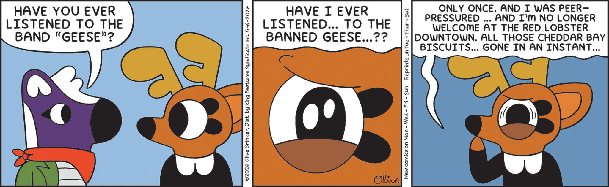 Clip art OCR: HAVE YOU EVER LISTENED TO THE BAND "GEESE”? HAVE I EVER LISTENED... TO THE BANNED GEESE...?? ©2026 Olive BrinkerDist. by King Features Syndicate Inc. 5-6-2026 Olive ONLY ONCE. AND I WAS PEER- PRESSURED ... AND I'M NO LONGER WELCOME AT THE RED LOBSTER DOWNTOWN. ALL THOSE CHEDDAR BAY BISCUITS... GONE IN AN INSTANT... New comics on Mon - Wed - Fri - Sun Reprints on Tue-Thur - Sat HAVE YOU EVER LISTENED TO THE BAND " GEESE ” ? HAVE I EVER LISTENED ... TO THE BANNED GEESE ... ?? © 2026 Olive BrinkerDist . by King Features Syndicate Inc. 5-6-2026 Olive ONLY ONCE . AND I WAS PEER- PRESSURED ... AND I'M NO LONGER WELCOME AT THE RED LOBSTER DOWNTOWN . ALL THOSE CHEDDAR BAY BISCUITS ... GONE IN AN INSTANT ... New comics on Mon - Wed - Fri - Sun Reprints on Tue - Thur - Sat