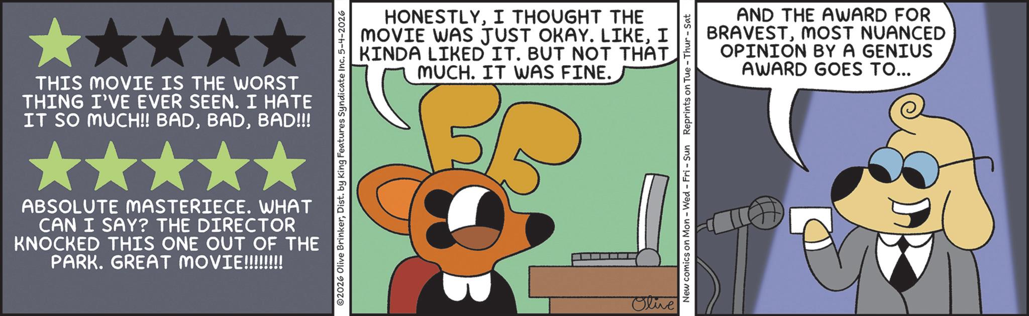 Graphics OCR: THIS MOVIE IS THE WORST THING I'VE EVER SEEN. I HATE IT SO MUCH!! BADBAD!!! HONESTLYI THOUGHT THE MOVIE WAS JUST OKAY. LIKEI KINDA LIKED IT. BUT NOT THAT MUCH. IT WAS FINE. 2026 Olive BrinkerDist. by King Features Syndicate Inc. 5-4-2026 ABSOLUTE MASTERIECE. WHAT CAN I SAY? THE DIRECTOR KNOCKED THIS ONE OUT OF THE PARK. GREAT MOVIE!!!!!!!! Olive AND THE AWARD FOR BRAVESTMOST NUANCED OPINION BY A GENIUS AWARD GOES TO... New comics on Mon - Wed - Fri - Sun Reprints on Tue - Thur - Sat THIS MOVIE IS THE WORST THING I'VE EVER SEEN . I HATE IT SO MUCH !! BADBAD !!! HONESTLYI THOUGHT THE MOVIE WAS JUST OKAY . LIKEI KINDA LIKED IT . BUT NOT THAT MUCH . IT WAS FINE . 2026 Olive BrinkerDist . by King Features Syndicate Inc. 5-4-2026 ABSOLUTE MASTERIECE . WHAT CAN I SAY ? THE DIRECTOR KNOCKED THIS ONE OUT OF THE PARK . GREAT MOVIE !!!!!!!! Olive AND THE AWARD FOR BRAVESTMOST NUANCED OPINION BY A GENIUS AWARD GOES TO ... New comics on Mon - Wed - Fri - Sun Reprints on Tue - Thur - Sat