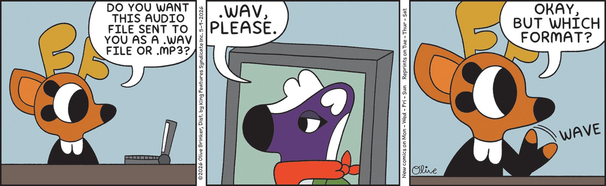 Fictional character OCR: B FILE OR MP3? YOU AS A WAV FILE SENT TO THIS AUDIO DO YOU WANT PLEASE. .WAVDist. by King Features Syndicate Inc. 5-9-2026 New comics on Mon - Wed - Fri - Sun Reprints on Tue-Thur - Sat FORMAT? BUT WHICH OKAYWAVE Olive B FILE OR MP3 ? YOU AS A WAV FILE SENT TO THIS AUDIO DO YOU WANT PLEASE . .WAV© 2026 Olive BrinkerDist . by King Features Syndicate Inc. 5-9-2026 New comics on Mon - Wed - Fri - Sun Reprints on Tue - Thur - Sat FORMAT ? BUT WHICH OKAYWAVE Olive
