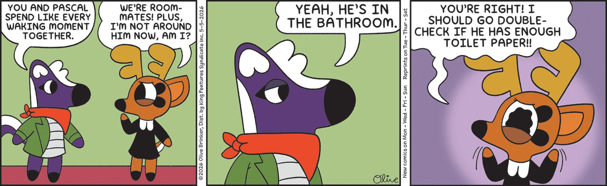 Clip art OCR: YOU AND PASCAL SPEND LIKE EVERY WAKING MOMENT TOGETHER. WE'RE ROOM- MATES! PLUSI'M NOT AROUND HIM NOWAM I? ©2026 Olive BrinkerDist. by King Features Syndicate Inc. 5-5-2026 YEAHHE'S IN THE BATHROOM. Olive YOU'RE RIGHT! I SHOULD GO DOUBLE- CHECK IF HE HAS ENOUGH TOILET PAPER!! New comics on Mon - Wed - Fri - Sun Reprints on Tue - Thur-Sat YOU AND PASCAL SPEND LIKE EVERY WAKING MOMENT TOGETHER . WE'RE ROOM- MATES ! PLUSI'M NOT AROUND HIM NOWAM I ? © 2026 Olive BrinkerDist . by King Features Syndicate Inc. 5-5-2026 YEAHHE'S IN THE BATHROOM . Olive YOU'RE RIGHT ! I SHOULD GO DOUBLE- CHECK IF HE HAS ENOUGH TOILET PAPER !! New comics on Mon - Wed - Fri - Sun Reprints on Tue - Thur - Sat