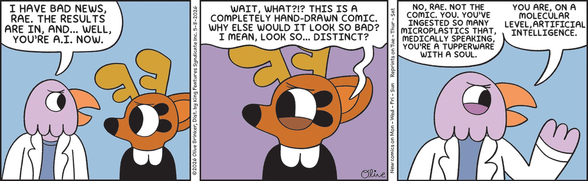 Graphic design OCR: I HAVE BAD NEWSRAE. THE RESULTS ARE INYOU'RE A.I. NOW. WAITWHAT?!? THIS IS A COMPLETELY HAND-DRAWN COMIC. WHY ELSE WOULD IT LOOK SO BAD? I MEANLOOK SO... DISTINCT? 2026 Olive BrinkerDist. by King Features Syndicate Inc. 5-8-2026 Olive NORAE. NOT THE COMIC. YOU. YOU'VE INGESTED SO MANY MICROPLASTICS THATYOU'RE A TUPPERWARE WITH A SOUL. YOU AREON A MOLECULAR LEVELARTIFICIAL INTELLIGENCE. New comics on Mon - Wed - Fri - Sun Reprints on Tue - Thur - Sat I HAVE BAD NEWSRAE . THE RESULTS ARE INAND ... WELLYOU'RE A.I. NOW . WAITWHAT ? ! ? THIS IS A COMPLETELY HAND - DRAWN COMIC . WHY ELSE WOULD IT LOOK SO BAD ? I MEANLOOK SO ... DISTINCT ? 2026 Olive BrinkerDist . by King Features Syndicate Inc. 5-8-2026 Olive NORAE . NOT THE COMIC . YOU . YOU'VE INGESTED SO MANY MICROPLASTICS THATMEDICALLY SPEAKINGYOU'RE A TUPPERWARE WITH A SOUL . YOU AREON A MOLECULAR LEVELARTIFICIAL INTELLIGENCE . New comics on Mon - Wed - Fri - Sun Reprints on Tue - Thur - Sat