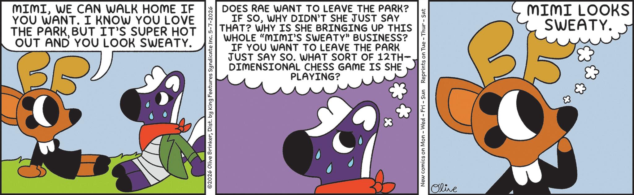 Graphics OCR: MIMIWE CAN WALK HOME IF YOU WANT. I KNOW YOU LOVE THE PARKBUT IT'S SUPER HOT OUT AND YOU LOOK SWEATY. BR DOES RAE WANT TO LEAVE THE PARK? IF SOWHY DIDN'T SHE JUST SAY THAT? WHY IS SHE BRINGING UP THIS WHOLE "MIMI'S SWEATY" BUSINESS? IF YOU WANT TO LEAVE THE PARK JUST SAY SO. WHAT SORT OF 12TH- DIMENSIONAL CHESS GAME IS SHE PLAYING? ©2026 Olive BrinkerDist. by King Features Syndicate Inc. 5-7-2026 New comics on Mon - Wed - Fri - Sun Reprints on Tue-Thur - Sat Olive MIMI LOOKS SWEATY. MIMIWE CAN WALK HOME IF YOU WANT . I KNOW YOU LOVE THE PARKBUT IT'S SUPER HOT OUT AND YOU LOOK SWEATY . BR DOES RAE WANT TO LEAVE THE PARK ? IF SOWHY DIDN'T SHE JUST SAY THAT ? WHY IS SHE BRINGING UP THIS WHOLE " MIMI'S SWEATY " BUSINESS ? IF YOU WANT TO LEAVE THE PARK JUST SAY SO . WHAT SORT OF 12TH- DIMENSIONAL CHESS GAME IS SHE PLAYING ? © 2026 Olive BrinkerDist . by King Features Syndicate Inc. 5-7-2026 New comics on Mon - Wed - Fri - Sun Reprints on Tue - Thur - Sat Olive MIMI LOOKS SWEATY .