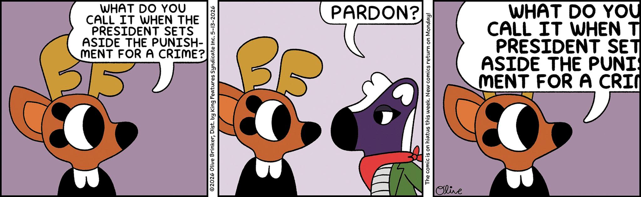 Graphic design OCR: WHAT DO YOU CALL IT WHEN THE PRESIDENT SETS ASIDE THE PUNISH- MENT FOR A CRIME? 3157 ©2026 Olive BrinkerDist. by King Features Syndicate Inc. 5-13-2026 35 PARDON? The comic is on hiatus this week. New comics return on Monday! Olive WHAT DO YOU CALL IT WHEN T PRESIDENT SET ASIDE THE PUNI MENT FOR A CRIM WHAT DO YOU CALL IT WHEN THE PRESIDENT SETS ASIDE THE PUNISH- MENT FOR A CRIME ? 3157 © 2026 Olive BrinkerDist . by King Features Syndicate Inc. 5-13-2026 35 PARDON ? The comic is on hiatus this week . New comics return on Monday ! Olive WHAT DO YOU CALL IT WHEN T PRESIDENT SET ASIDE THE PUNI MENT FOR A CRIM