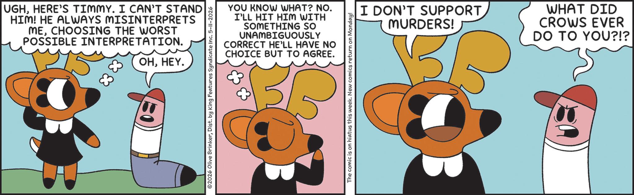 Graphic design OCR: UGHHERE'S TIMMY. I CAN'T STAND HIM! HE ALWAYS MISINTERPRETS MECHOOSING THE WORST POSSIBLE INTERPRETATION. 83 83 OHHEY. YOU KNOW WHAT? NO. I'LL HIT HIM WITH SOMETHING SO UNAMBIGUOUSLY CORRECT HE'LL HAVE NO CHOICE BUT TO AGREE. ©2026 Olive BrinkerDist. by King Features Syndicate Inc. 5-11-2026 The comic is on hiatus this week. New comics return on Monday! I DON'T SUPPORT. MURDERS! WHAT DID CROWS EVER DO TO YOU?!? UGHHERE'S TIMMY . I CAN'T STAND HIM ! HE ALWAYS MISINTERPRETS MECHOOSING THE WORST POSSIBLE INTERPRETATION . 83 83 OHHEY . YOU KNOW WHAT ? NO . I'LL HIT HIM WITH SOMETHING SO UNAMBIGUOUSLY CORRECT HE'LL HAVE NO CHOICE BUT TO AGREE . © 2026 Olive BrinkerDist . by King Features Syndicate Inc. 5-11-2026 The comic is on hiatus this week . New comics return on Monday ! I DON'T SUPPORT . MURDERS ! WHAT DID CROWS EVER DO TO YOU ? ! ?