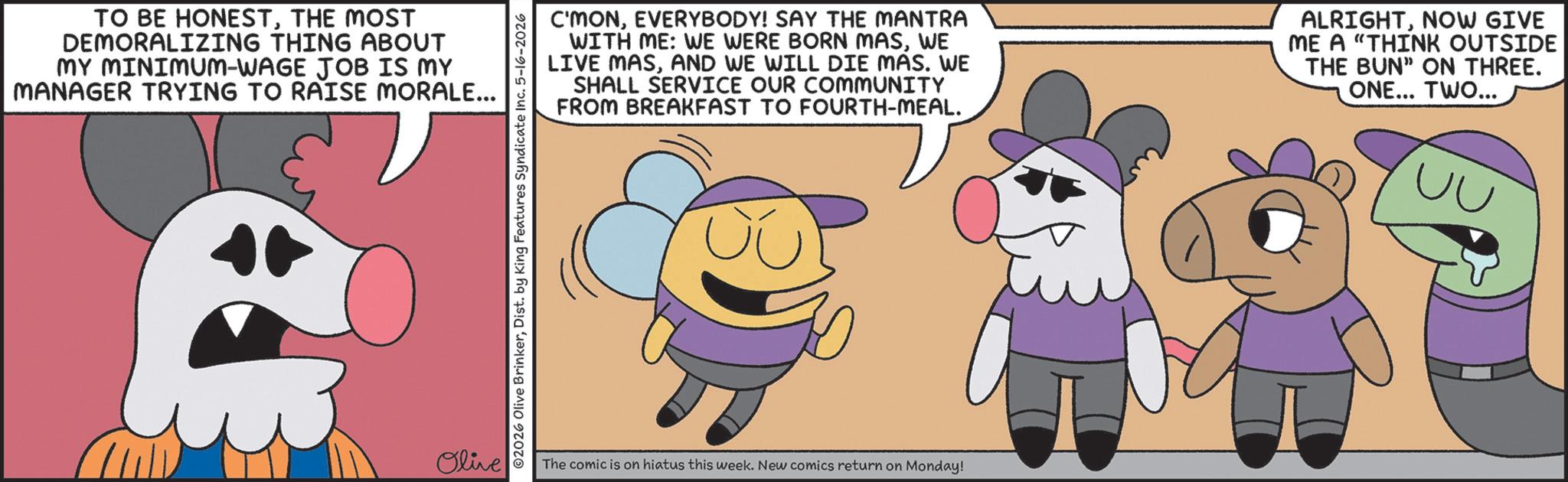 Fiction OCR: TO BE HONESTTHE MOST DEMORALIZING THING ABOUT MY MINIMUM-WAGE JOB IS MY MANAGER TRYING TO RAISE MORALE... + Olive ©2026 Olive BrinkerDist. by King Features Syndicate Inc. 5-16-2026 C'MONEVERYBODY! SAY THE MANTRA WITH ME: WE WERE BORN MASWE LIVE MASAND WE WILL DIE MAS. WE SHALL SERVICE OUR COMMUNITY FROM BREAKFAST TO FOURTH-MEAL. ALRIGHTNOW GIVE ME A "THINK OUTSIDE THE BUN" ON THREE. ONE... TWO... UU The comic is on hiatus this week. New comics return on Monday! TO BE HONESTTHE MOST DEMORALIZING THING ABOUT MY MINIMUM - WAGE JOB IS MY MANAGER TRYING TO RAISE MORALE ... + Olive © 2026 Olive BrinkerDist . by King Features Syndicate Inc. 5-16-2026 C'MONEVERYBODY ! SAY THE MANTRA WITH ME : WE WERE BORN MASWE LIVE MASAND WE WILL DIE MAS . WE SHALL SERVICE OUR COMMUNITY FROM BREAKFAST TO FOURTH - MEAL . ALRIGHTNOW GIVE ME A " THINK OUTSIDE THE BUN " ON THREE . ONE ... TWO ... UU The comic is on hiatus this week . New comics return on Monday !