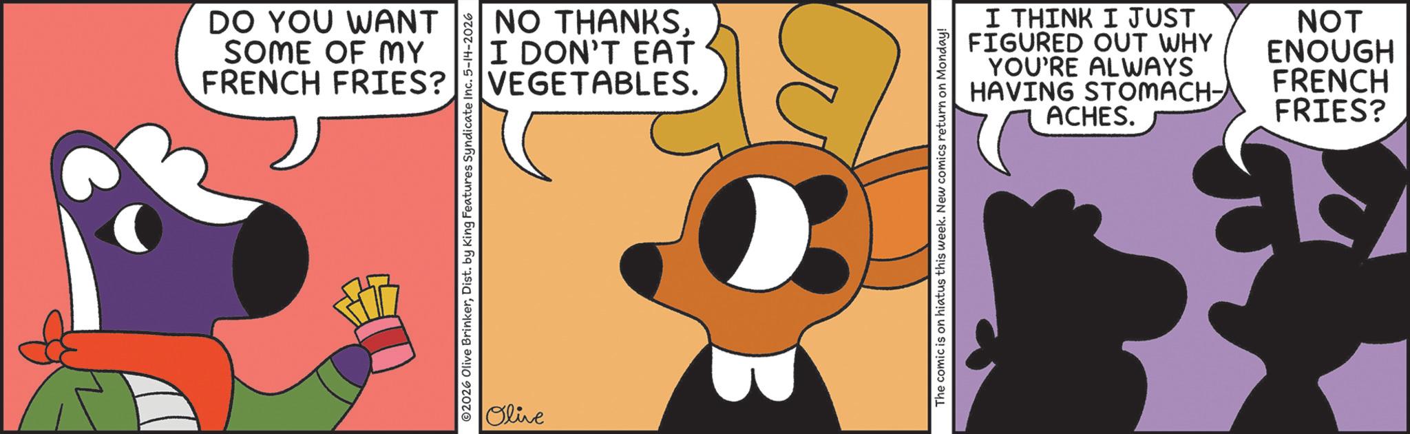 Fictional character OCR: DO YOU WANT SOME OF MY FRENCH FRIES? NO THANKSI DON'T EAT VEGETABLES. 2026 Olive BrinkerDist. by King Features Syndicate Inc. 5-14-2026 Olive I THINK I JUST FIGURED OUT WHY YOU'RE ALWAYS HAVING STOMACH- ACHES. NOT ENOUGH FRENCH FRIES? The comic is on hiatus this week. New comics return on Monday! DO YOU WANT SOME OF MY FRENCH FRIES ? NO THANKSI DON'T EAT VEGETABLES . 2026 Olive BrinkerDist . by King Features Syndicate Inc. 5-14-2026 Olive I THINK I JUST FIGURED OUT WHY YOU'RE ALWAYS HAVING STOMACH- ACHES . NOT ENOUGH FRENCH FRIES ? The comic is on hiatus this week . New comics return on Monday !