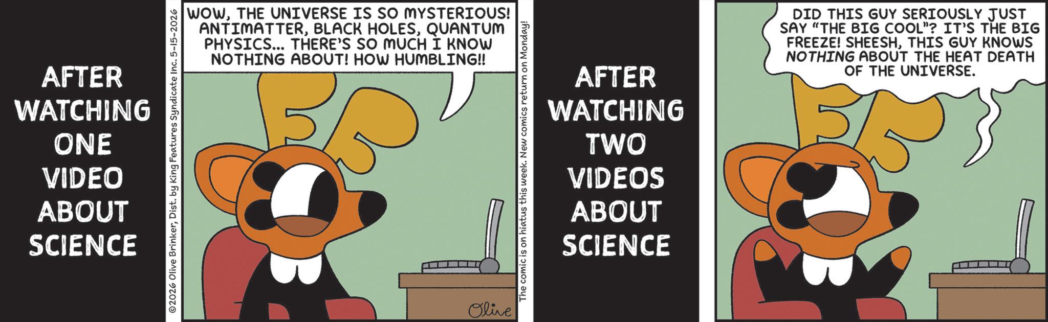 Graphics OCR: AFTER WATCHING ONE VIDEO ABOUT SCIENCE WOWTHE UNIVERSE IS SO MYSTERIOUS! ANTIMATTERQUANTUM PHYSICS... THERE'S SO MUCH I KNOW NOTHING ABOUT! HOW HUMBLING!! ©2026 Olive BrinkerDist. by King Features Syndicate Inc. 5-15-2026 Olive The comic is on hiatus this week. New comics return on Monday! AFTER WATCHING TWO VIDEOS ABOUT SCIENCE DID THIS GUY SERIOUSLY JUST SAY "THE BIG COOL"? IT'S THE BIG FREEZE! SHEESHTHIS GUY KNOWS NOTHING ABOUT THE HEAT DEATH OF THE UNIVERSE. AFTER WATCHING ONE VIDEO ABOUT SCIENCE WOWTHE UNIVERSE IS SO MYSTERIOUS ! ANTIMATTERBLACK HOLESQUANTUM PHYSICS ... THERE'S SO MUCH I KNOW NOTHING ABOUT ! HOW HUMBLING !! © 2026 Olive BrinkerDist . by King Features Syndicate Inc. 5-15-2026 Olive The comic is on hiatus this week . New comics return on Monday ! AFTER WATCHING TWO VIDEOS ABOUT SCIENCE DID THIS GUY SERIOUSLY JUST SAY " THE BIG COOL " ? IT'S THE BIG FREEZE ! SHEESHTHIS GUY KNOWS NOTHING ABOUT THE HEAT DEATH OF THE UNIVERSE .
