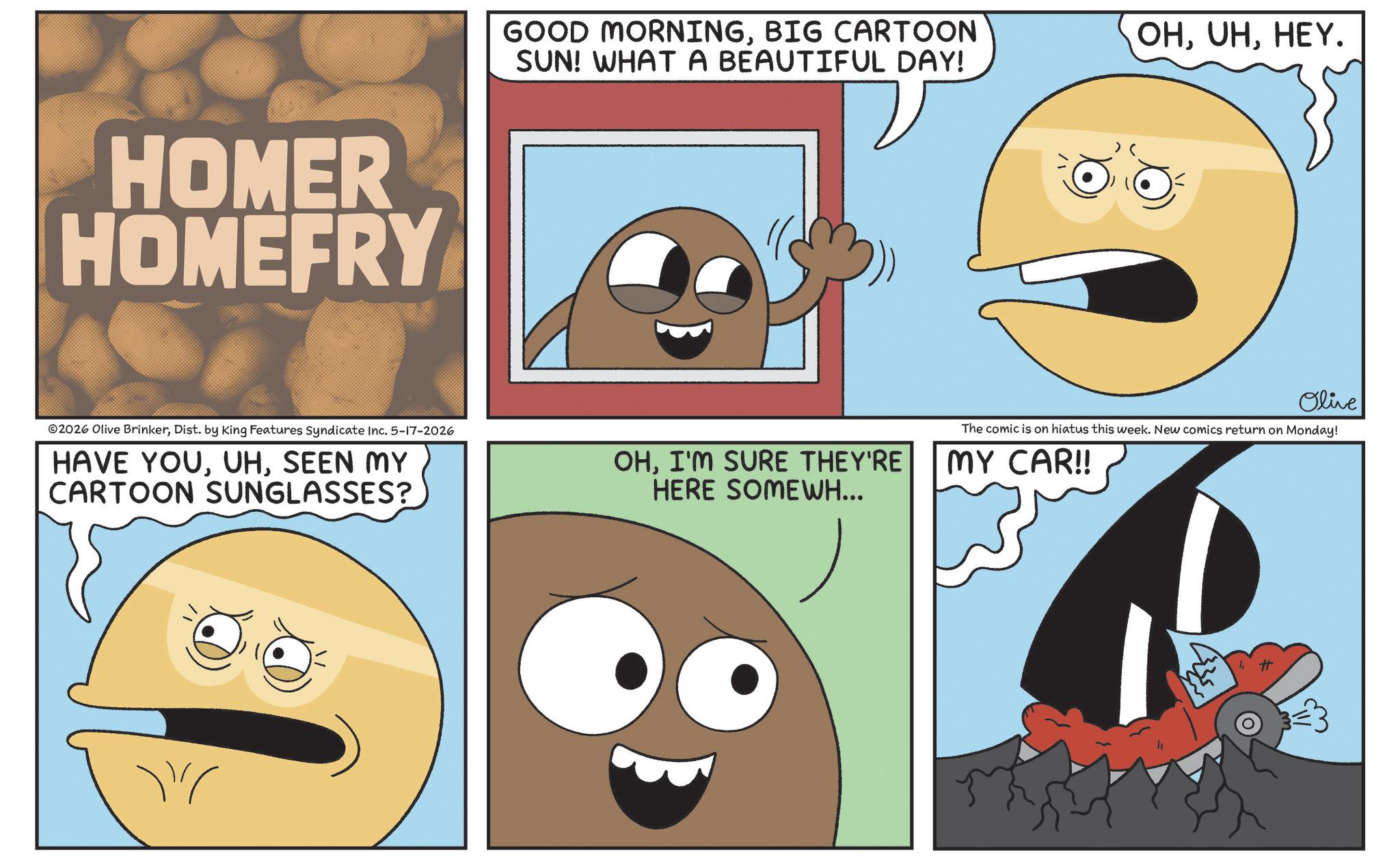 Animation OCR: HOMER HOMEFRY ©2026 Olive BrinkerDist. by King Features Syndicate Inc. 5-17-2026 HAVE YOUSEEN MY CARTOON SUNGLASSES? " GOOD MORNINGBIG CARTOON SUN! WHAT A BEAUTIFUL DAY! OHHEY. Olive The comic is on hiatus this week. New comics return on Monday! OHI'M SURE THEY'RE HERE SOMEWH... MY CAR!! # HOMER HOMEFRY © 2026 Olive BrinkerDist . by King Features Syndicate Inc. 5-17-2026 HAVE YOUSEEN MY CARTOON SUNGLASSES ? " GOOD MORNINGBIG CARTOON SUN ! WHAT A BEAUTIFUL DAY ! OHHEY . Olive The comic is on hiatus this week . New comics return on Monday ! OHI'M SURE THEY'RE HERE SOMEWH ... MY CAR !! #