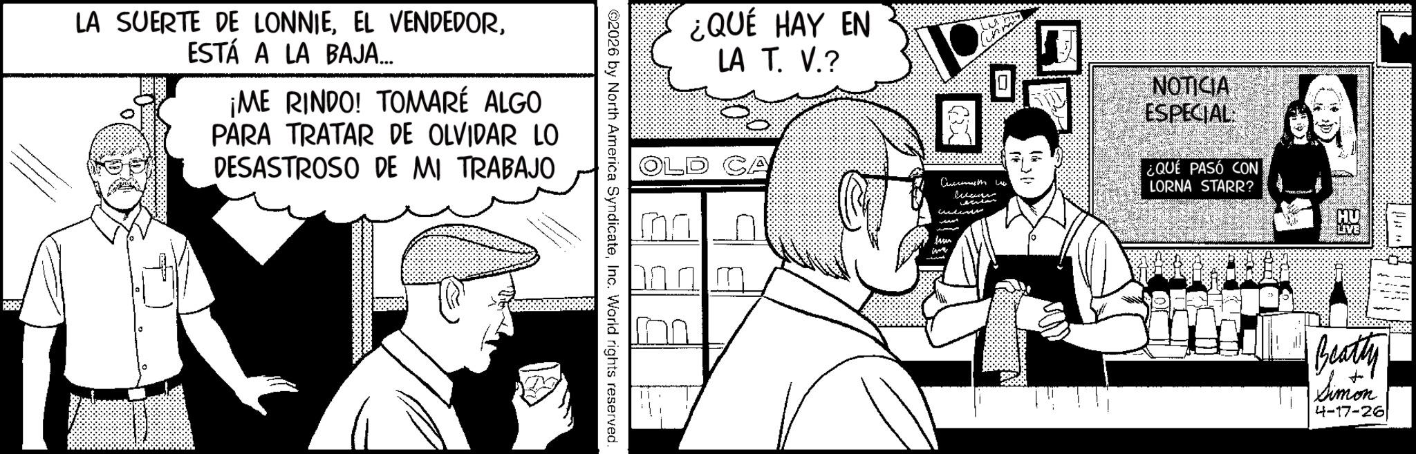 Fictional character OCR: LA SUERTE DE LONNIEESTÁ A LA BAJA.... ¡ME RINDO! TOMARÉ ALGO PARA TRATAR DE OLVIDAR LO DESASTROSO DE MI TRABAJO ©2026 by North America SyndicateInc. World rights reserved. ¿QUÉ HAY EN LA T. V.? CA Cursomas the wo NOTICIA ESPECIAL ¿QUÉ PASÓ CON LORNA STARR? LIVE Beatty Simon 4-17-26 LA SUERTE DE LONNIEEL VENDEDORESTÁ A LA BAJA .... ¡ ME RINDO ! TOMARÉ ALGO PARA TRATAR DE OLVIDAR LO DESASTROSO DE MI TRABAJO © 2026 by North America SyndicateInc. World rights reserved . ¿ QUÉ HAY EN LA T. V. ? CA Cursomas the wo NOTICIA ESPECIAL ¿ QUÉ PASÓ CON LORNA STARR ? LIVE Beatty Simon 4-17-26