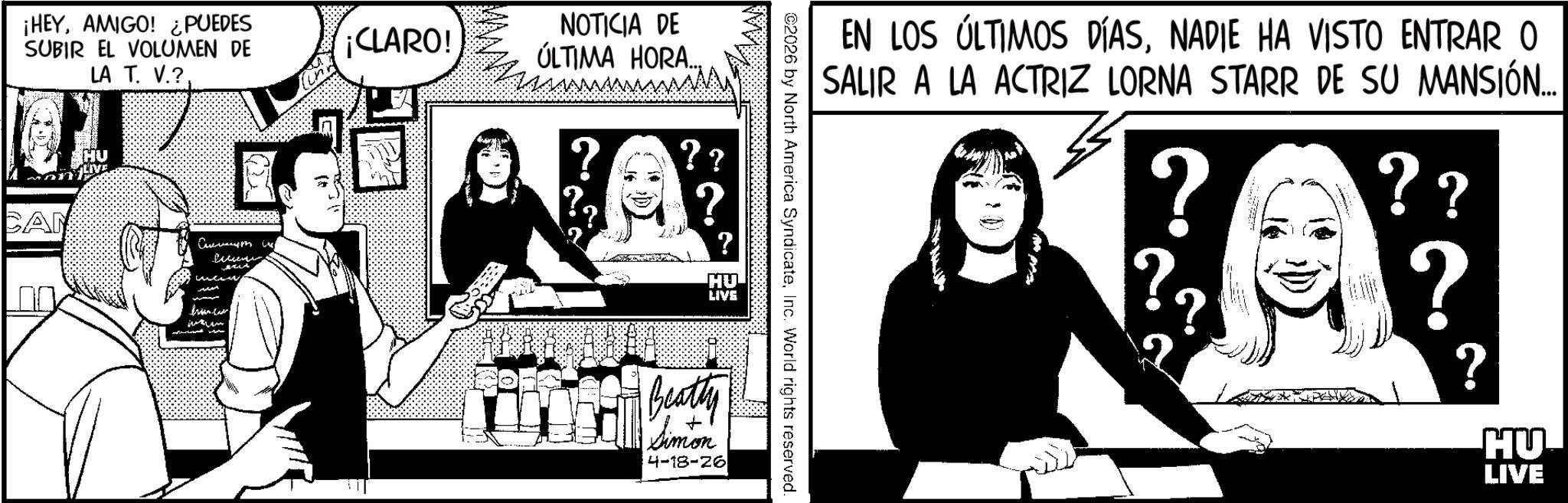 Comics OCR: ¡HEYAMIGO! ¿PUEDES SUBIR EL VOLUMEN DE LA T. V.? Currym ¡CLARO! NOTICIA DE ÚLTIMA HORA.... ?? ? HU LIVE Beatty Simon 4-18-26 EN LOS ÚLTIMOS DÍASNADIE HA VISTO ENTRAR O SALIR A LA ACTRIZ LORNA STARR DE SU MANSIÓN... ? ?? ? ? HU LIVE C2026 by North America SyndicateInc. World rights reserved. ¡ HEYAMIGO ! ¿ PUEDES SUBIR EL VOLUMEN DE LA T. V. ? Currym ¡ CLARO ! NOTICIA DE ÚLTIMA HORA .... ?? ? HU LIVE Beatty Simon 4-18-26 EN LOS ÚLTIMOS DÍASNADIE HA VISTO ENTRAR O SALIR A LA ACTRIZ LORNA STARR DE SU MANSIÓN ... ? ?? ? ? HU LIVE C2026 by North America SyndicateInc. World rights reserved .