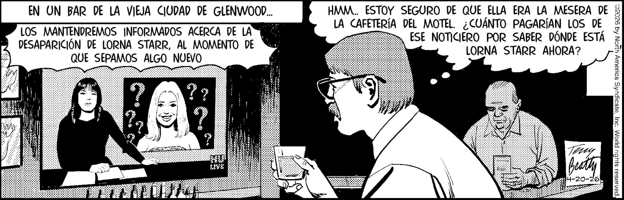 Graphic design OCR: 02026 by North America SyndicateInc. World rights reserved. EN UN BAR DE LA VIEJA CIUDAD DE GLENWOOD... LOS MANTENDREMOS INFORMADOS ACERCA DE LA DESAPARICIÓN DE LORNA STARRAL MOMENTO DE QUE SEPAMOS ALGO NUEVO HMM.. ESTOY SEGURO DE QUE ELLA ERA LA MESERA DE LA CAFETERÍA DEL MOTEL. ¿CUÁNTO PAGARÍAN LOS DE ESE NOTICIERO POR SABER DÓNDE ESTÁ LORNA STARR AHORA? ? ?? LIVE Teng Beatty 4-20-26. 02026 by North America SyndicateInc. World rights reserved . EN UN BAR DE LA VIEJA CIUDAD DE GLENWOOD ... LOS MANTENDREMOS INFORMADOS ACERCA DE LA DESAPARICIÓN DE LORNA STARRAL MOMENTO DE QUE SEPAMOS ALGO NUEVO HMM .. ESTOY SEGURO DE QUE ELLA ERA LA MESERA DE LA CAFETERÍA DEL MOTEL . ¿ CUÁNTO PAGARÍAN LOS DE ESE NOTICIERO POR SABER DÓNDE ESTÁ LORNA STARR AHORA ? ? ?? LIVE Teng Beatty 4-20-26 .
