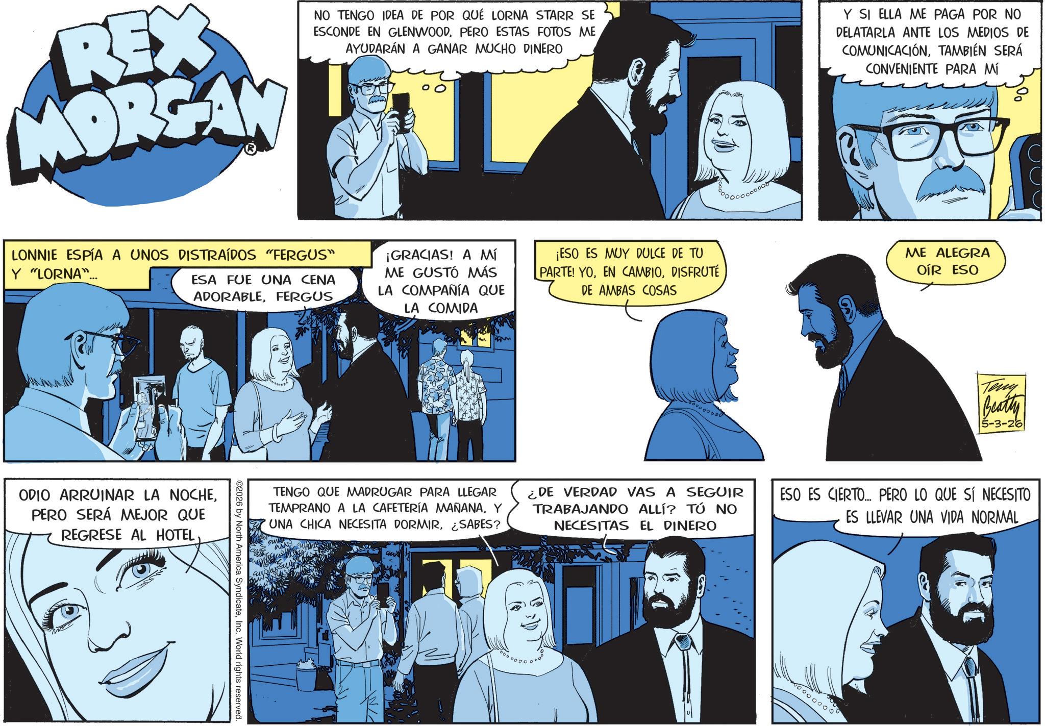 Graphics OCR: REX MORGAN NO TENGO IDEA DE POR QUÉ LORNA STARR SE ESCONDE EN GLENWOODPERO ESTAS FOTOS ME AYUDARÁN A GANAR MUCHO DINERO Y SI ELLA ME PAGA POR NO DELATARLA ANTE LOS MEDIOS DE COMUNICACIÓNTAMBIÉN SERÁ CONVENIENTE PARA MÍ LONNIE ESPÍA A UNOS DISTRAÍDOS "FERGUS" Y "LORNA"... ESA FUE UNA CENA ADORABLEFERGUS ¡GRACIAS! A MÍ ME GUSTÓ MÁS LA COMPAÑÍA QUE LA COMIDA ¡ESO ES MUY DULCE DE TU PARTE! YODISFRUTÉ DE AMBAS COSAS ODIO ARRUINAR LA NOCHEPERO SERÁ MEJOR QUE REGRESE AL HOTELInc. World rights reserved. TENGO QUE MADRUGAR PARA LLEGAR TEMPRANO A LA CAFETERÍA MAÑANAY 'UNA CHICA NECESITA DORMIR¿SABES? ME ALEGRA OÍR ESO Teny Beatty 5-3-26 ¿DE VERDAD VAS A SEGUIR TRABAJANDO ALLÍ? TÚ NO NECESITAS EL DINERO ESO ES CIERTO... PERO LO QUE SÍ NECESITO ES LLEVAR UNA VIDA NORMALC 000 REX MORGAN NO TENGO IDEA DE POR QUÉ LORNA STARR SE ESCONDE EN GLENWOODPERO ESTAS FOTOS ME AYUDARÁN A GANAR MUCHO DINERO Y SI ELLA ME PAGA POR NO DELATARLA ANTE LOS MEDIOS DE COMUNICACIÓNTAMBIÉN SERÁ CONVENIENTE PARA MÍ LONNIE ESPÍA A UNOS DISTRAÍDOS " FERGUS " Y " LORNA " ... ESA FUE UNA CENA ADORABLEFERGUS ¡ GRACIAS ! A MÍ ME GUSTÓ MÁS LA COMPAÑÍA QUE LA COMIDA ¡ ESO ES MUY DULCE DE TU PARTE ! YOEN CAMBIODISFRUTÉ DE AMBAS COSAS ODIO ARRUINAR LA NOCHEPERO SERÁ MEJOR QUE REGRESE AL HOTEL© 2026 by North America SyndicateInc. World rights reserved . TENGO QUE MADRUGAR PARA LLEGAR TEMPRANO A LA CAFETERÍA MAÑANAY ' UNA CHICA NECESITA DORMIR¿ SABES ? ME ALEGRA OÍR ESO Teny Beatty 5-3-26 ¿ DE VERDAD VAS A SEGUIR TRABAJANDO ALLÍ ? TÚ NO NECESITAS EL DINERO ESO ES CIERTO ... PERO LO QUE SÍ NECESITO ES LLEVAR UNA VIDA NORMALC 000