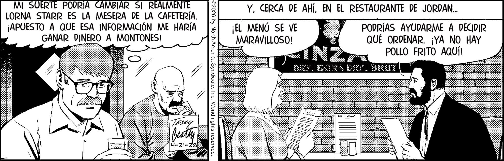 Comic book OCR: MI SUERTE PODRÍA CAMBIAR SI REALMENTE LORNA STARR ES LA MESERA DE LA CAFETERÍA. ¡APUESTO A QUE ESA INFORMACIÓN ME HARÍA GANAR DINERO A MONTONES! YEN EL RESTAURANTE DE JORDAN... ¡EL MENÚ SE VE MARAVILLOSO! IN2 PODRÍAS AYUDARME A DECIDIR QUÉ ORDENAR. ¡YA NO HAY POLLO FRITO AQUÍ! DIG. EXTRA DO?. BRUT ©2026 by North America SyndicateInc. World rights reserved Teng Beatty 4-21-26 MI SUERTE PODRÍA CAMBIAR SI REALMENTE LORNA STARR ES LA MESERA DE LA CAFETERÍA . ¡ APUESTO A QUE ESA INFORMACIÓN ME HARÍA GANAR DINERO A MONTONES ! YCERCA DE AHÍEN EL RESTAURANTE DE JORDAN ... ¡ EL MENÚ SE VE MARAVILLOSO ! IN2 PODRÍAS AYUDARME A DECIDIR QUÉ ORDENAR . ¡ YA NO HAY POLLO FRITO AQUÍ ! DIG . EXTRA DO? . BRUT © 2026 by North America SyndicateInc. World rights reserved Teng Beatty 4-21-26