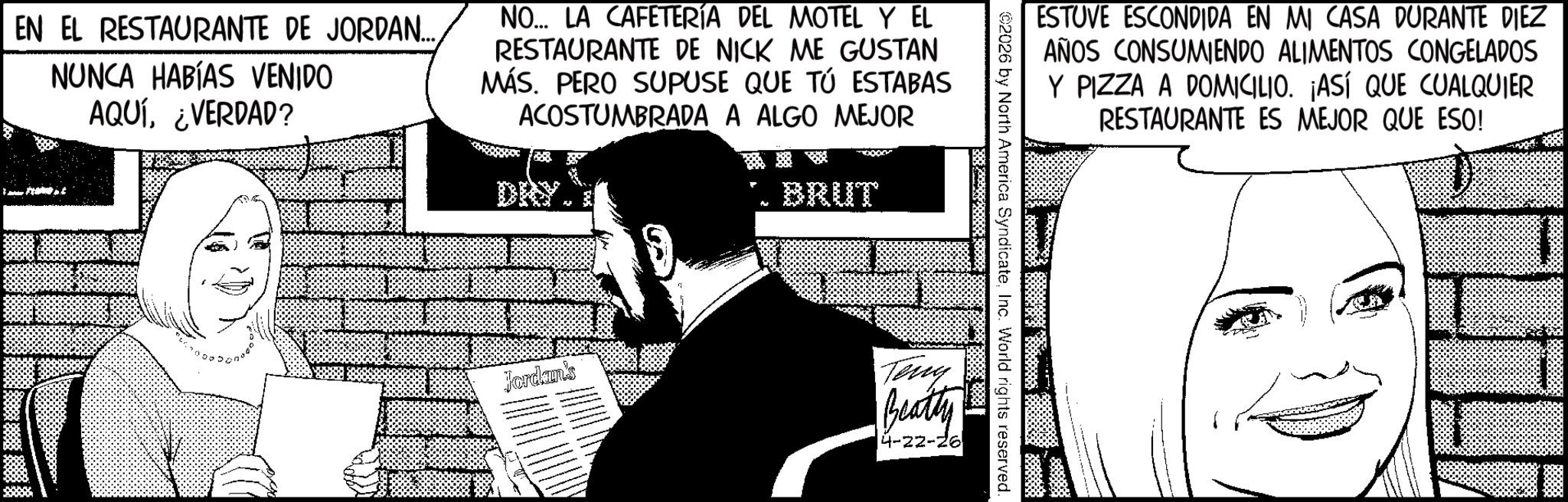 Moustache OCR: EN EL RESTAURANTE DE JORDAN... NUNCA HABÍAS VENIDO AQUÍ¿VERDAD? NO... LA CAFETERÍA DEL MOTEL Y EL RESTAURANTE DE NICK ME GUSTAN MÁS. PERO SUPUSE QUE TÚ ESTABAS ACOSTUMBRADA A ALGO MEJOR BRUT Jordan's ESTUVE ESCONDIDA EN MI CASA DURANTE DIEZ AÑOS CONSUMIENDO ALIMENTOS CONGELADOS Y PIZZA A DOMICILIO. ¡ASÍ QUE CUALQUIER RESTAURANTE ES MEJOR QUE ESO! 2026 by North America SyndicateInc. World rights reserved. Teng Beatty 4-22-26 EN EL RESTAURANTE DE JORDAN ... NUNCA HABÍAS VENIDO AQUÍ¿ VERDAD ? NO ... LA CAFETERÍA DEL MOTEL Y EL RESTAURANTE DE NICK ME GUSTAN MÁS . PERO SUPUSE QUE TÚ ESTABAS ACOSTUMBRADA A ALGO MEJOR BRUT Jordan's ESTUVE ESCONDIDA EN MI CASA DURANTE DIEZ AÑOS CONSUMIENDO ALIMENTOS CONGELADOS Y PIZZA A DOMICILIO . ¡ ASÍ QUE CUALQUIER RESTAURANTE ES MEJOR QUE ESO ! 2026 by North America SyndicateInc. World rights reserved . Teng Beatty 4-22-26