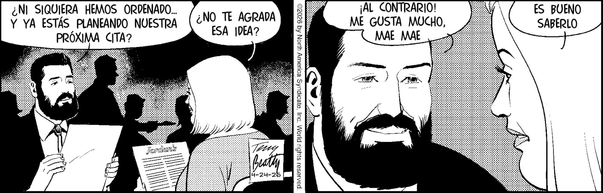 Photo caption OCR: ¿NI SIQUIERA HEMOS ORDENADO.... Y YA ESTÁS PLANEANDO NUESTRA PRÓXIMA CITA? ¿NO TE AGRADA ESA IDEA? ¡AL CONTRARIO! ME GUSTA MUCHOMAE MAE ES BUENO SABERLO 02026 by North America SyndicateInc. World rights reserved. Jordan's Terry Beatty 4-24-26 ¿ NI SIQUIERA HEMOS ORDENADO .... Y YA ESTÁS PLANEANDO NUESTRA PRÓXIMA CITA ? ¿ NO TE AGRADA ESA IDEA ? ¡ AL CONTRARIO ! ME GUSTA MUCHOMAE MAE ES BUENO SABERLO 02026 by North America SyndicateInc. World rights reserved . Jordan's Terry Beatty 4-24-26