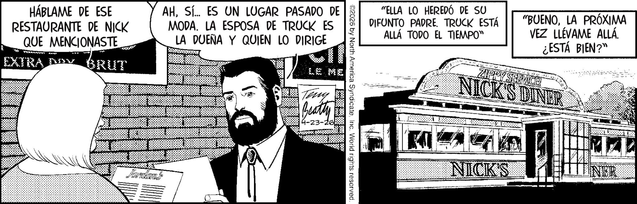 Publication OCR: HÁBLAME DE ESE RESTAURANTE DE NICK QUE MENCIONASTE EXTRA DO BRUT AHSí... ES UN LUGAR PASADO DE MODA. LA ESPOSA DE TRUCK ES LA DUEÑA Y QUIEN LO DIRIGE Jardant "ELLA LO HEREDÓ DE SU DIFUNTO PADRE. TRUCK ESTÁ ALLÁ TODO EL TIEMPO" "BUENOLA PRÓXIMA VEZ LLÉVAME ALLÁ. ¿ESTÁ BIEN?" ZIPPY SERVICE! NICK'S DINER ©2026 by North America SyndicateInc. World rights reserved. Teny Beatty NICK'S NER HÁBLAME DE ESE RESTAURANTE DE NICK QUE MENCIONASTE EXTRA DO BRUT AHSí ... ES UN LUGAR PASADO DE MODA . LA ESPOSA DE TRUCK ES LA DUEÑA Y QUIEN LO DIRIGE Jardant " ELLA LO HEREDÓ DE SU DIFUNTO PADRE . TRUCK ESTÁ ALLÁ TODO EL TIEMPO " " BUENOLA PRÓXIMA VEZ LLÉVAME ALLÁ . ¿ ESTÁ BIEN ? " ZIPPY SERVICE ! NICK'S DINER © 2026 by North America SyndicateInc. World rights reserved . Teny Beatty NICK'S NER