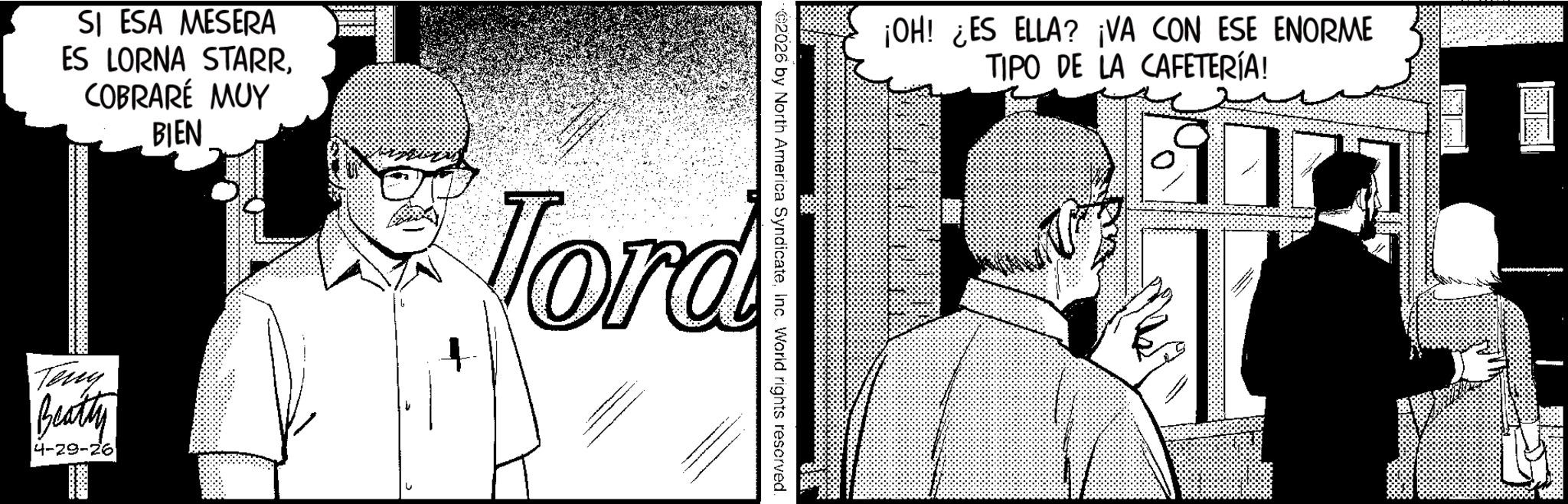 Comics OCR: ¡OH! ¿ES ELLA? ¡VA CON ESE ENORME TIPO DE LA CAFETERÍA! 2026 by North America SyndicateInc. World rights reserved. SI ESA MESERA ES LORNA STARRCOBRARÉ MUY BIEN Tord Teny Beatty 4-29-26 ¡ OH ! ¿ ES ELLA ? ¡ VA CON ESE ENORME TIPO DE LA CAFETERÍA ! 2026 by North America SyndicateInc. World rights reserved . SI ESA MESERA ES LORNA STARRCOBRARÉ MUY BIEN Tord Teny Beatty 4-29-26