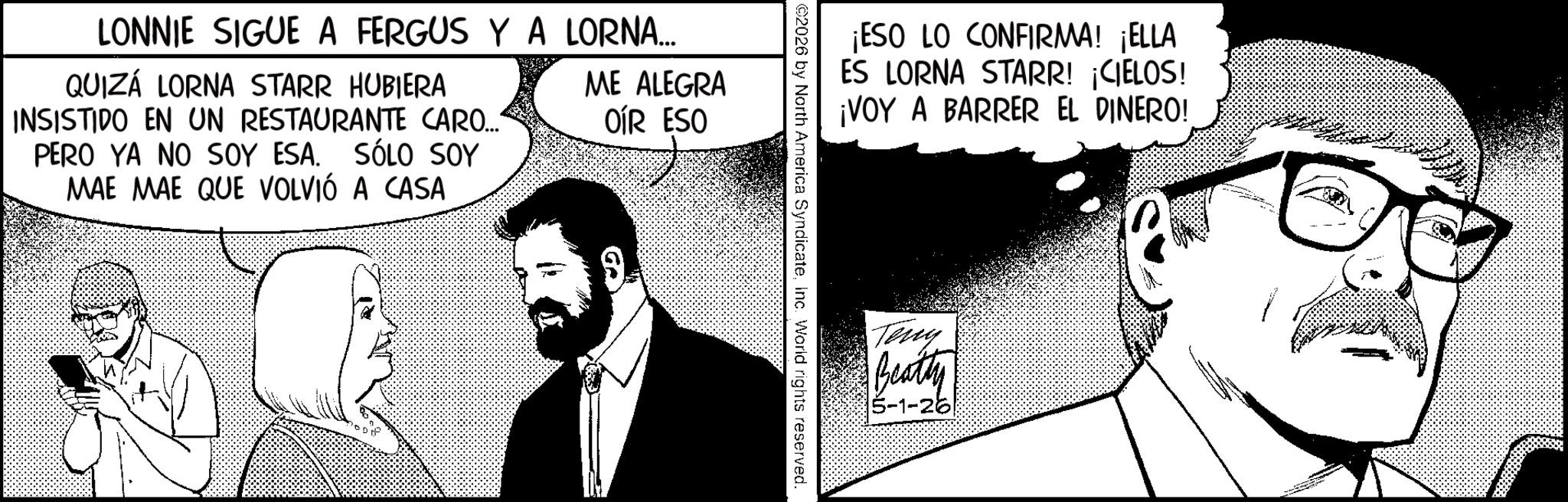 Photo caption OCR: LONNIE SIGUE A FERGUS Y A LORNA... QUIZÁ LORNA STARR HUBIERA INSISTIDO EN UN RESTAURANTE CARO... PERO YA NO SOY ESA. SÓLO SOY MAE MAE QUE VOLVIÓ A CASA ME ALEGRA OÍR ESO ¡ESO LO CONFIRMA! ¡ELLA ES LORNA STARR! ¡CIELOS! ¡VOY A BARRER EL DINERO! ©2026 by North America SyndicateInc. World rights reserved. Teny Beatty 5-1-26 LONNIE SIGUE A FERGUS Y A LORNA ... QUIZÁ LORNA STARR HUBIERA INSISTIDO EN UN RESTAURANTE CARO ... PERO YA NO SOY ESA . SÓLO SOY MAE MAE QUE VOLVIÓ A CASA ME ALEGRA OÍR ESO ¡ ESO LO CONFIRMA ! ¡ ELLA ES LORNA STARR ! ¡ CIELOS ! ¡ VOY A BARRER EL DINERO ! © 2026 by North America SyndicateInc. World rights reserved . Teny Beatty 5-1-26