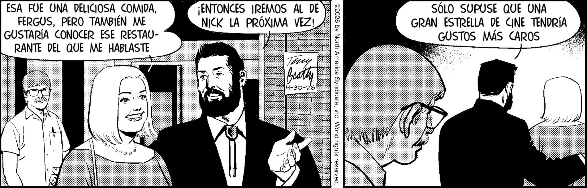 Businessperson OCR: ESA FUE UNA DELICIOSA COMIDAPERO TAMBIÉN ME GUSTARÍA CONOCER ESE RESTAU- RANTE DEL QUE ME HABLASTE ¡ENTONCES IREMOS AL DE NICK LA PRÓXIMA VEZ! Teng Beatty -30-26 ©2026 by North America SyndicateInc. World rights reserved. SÓLO SUPUSE QUE UNA GRAN ESTRELLA DE CINE TENDRÍA GUSTOS MÁS CAROS ESA FUE UNA DELICIOSA COMIDAPERO TAMBIÉN ME GUSTARÍA CONOCER ESE RESTAU- RANTE DEL QUE ME HABLASTE ¡ ENTONCES IREMOS AL DE NICK LA PRÓXIMA VEZ ! Teng Beatty -30-26 © 2026 by North America SyndicateInc. World rights reserved . SÓLO SUPUSE QUE UNA GRAN ESTRELLA DE CINE TENDRÍA GUSTOS MÁS CAROS