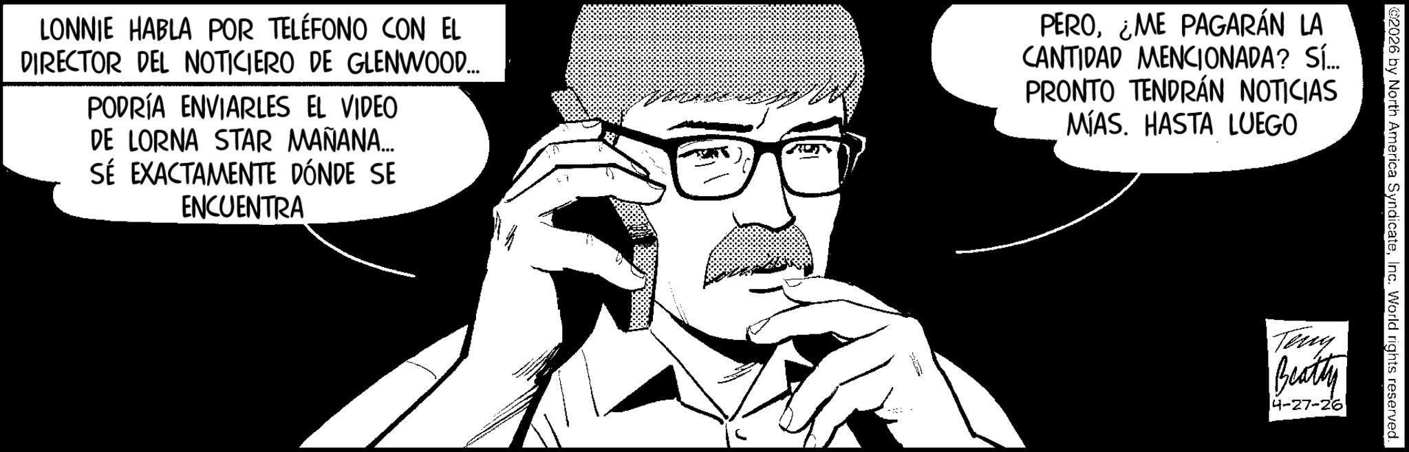 Animation OCR: 02026 by North America SyndicateInc. World rights reserved. Teng Beatty 4-27-26 LONNIE HABLA POR TELÉFONO CON EL DIRECTOR DEL NOTICIERO DE GLENWOOD... PODRÍA ENVIARLES EL VIDEO DE LORNA STAR MAÑANA... SÉ EXACTAMENTE DÓNDE SE ENCUENTRA PEROME PAGARÁN LA CANTIDAD MENCIONADA? SÍ... PRONTO TENDRÁN NOTICIAS MÍAS. HASTA LUEGO 02026 by North America SyndicateInc. World rights reserved . Teng Beatty 4-27-26 LONNIE HABLA POR TELÉFONO CON EL DIRECTOR DEL NOTICIERO DE GLENWOOD ... PODRÍA ENVIARLES EL VIDEO DE LORNA STAR MAÑANA ... SÉ EXACTAMENTE DÓNDE SE ENCUENTRA PEROME PAGARÁN LA CANTIDAD MENCIONADA ? SÍ ... PRONTO TENDRÁN NOTICIAS MÍAS . HASTA LUEGO