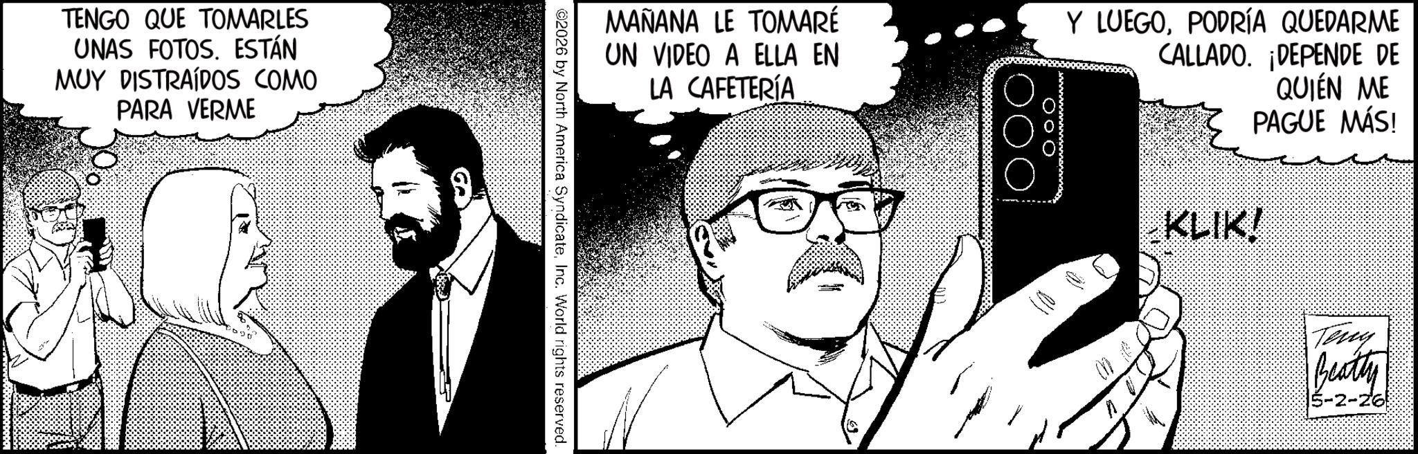 Photo caption OCR: TENGO QUE TOMARLES UNAS FOTOS. ESTÁN MUY DISTRAÍDOS COMO PARA VERME MAÑANA LE TOMARÉ UN VIDEO A ELLA EN LA CAFETERÍA ??? Y LUEGOPODRÍA QUEDARME CALLADO. ¡DEPENDE DE QUIEN ME PAGUE MÁS! ©2026 by North America SyndicateInc. World rights reserved. KLIK! Teng Beatty 6-2-26 TENGO QUE TOMARLES UNAS FOTOS . ESTÁN MUY DISTRAÍDOS COMO PARA VERME MAÑANA LE TOMARÉ UN VIDEO A ELLA EN LA CAFETERÍA ??? Y LUEGOPODRÍA QUEDARME CALLADO . ¡ DEPENDE DE QUIEN ME PAGUE MÁS ! © 2026 by North America SyndicateInc. World rights reserved . KLIK ! Teng Beatty 6-2-26