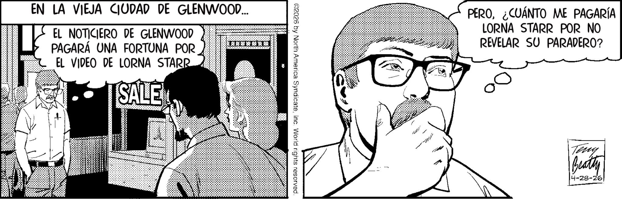 Comic book OCR: EN LA VIEJA CIUDAD DE GLENWOOD... EL NOTICIERO DE GLENWOOD PAGARÁ UNA FORTUNA POR EL VIDEO DE LORNA STARR SALE ©2026 by North America SyndicateInc. World rights reserved. PERO¿CUÁNTO ME PAGARÍA LORNA STARR POR NO REVELAR SU PARADERO? Teny Beatty 4-28-26 EN LA VIEJA CIUDAD DE GLENWOOD ... EL NOTICIERO DE GLENWOOD PAGARÁ UNA FORTUNA POR EL VIDEO DE LORNA STARR SALE © 2026 by North America SyndicateInc. World rights reserved . PERO¿ CUÁNTO ME PAGARÍA LORNA STARR POR NO REVELAR SU PARADERO ? Teny Beatty 4-28-26