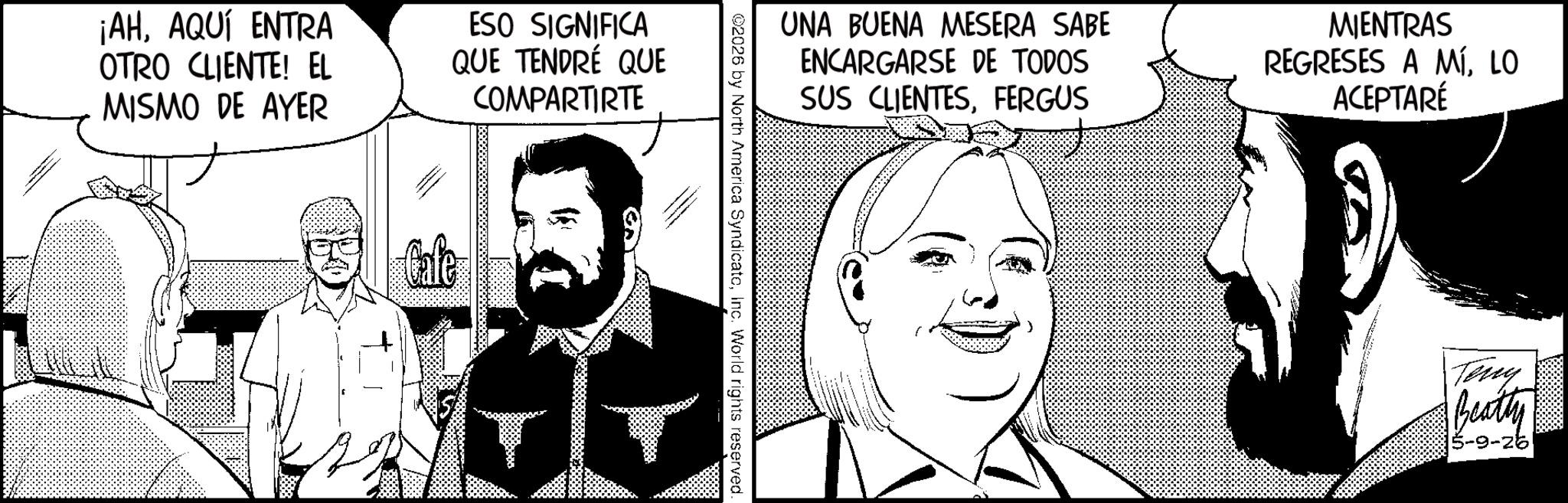 Fictional character OCR: ¡AHAQUÍ ENTRA OTRO CLIENTE! EL MISMO DE AYER ESO SIGNIFICA QUE TENDRÉ QUE COMPARTIRTE Cafe UNA BUENA MESERA SABE ENCARGARSE DE TODOS SUS CLIENTESFERGUS MIENTRAS REGRESES A MÍLO ACEPTARÉ ©2026 by North America SyndicateInc. World rights reserved. Teny Beatty 5-9-26 ¡ AHAQUÍ ENTRA OTRO CLIENTE ! EL MISMO DE AYER ESO SIGNIFICA QUE TENDRÉ QUE COMPARTIRTE Cafe UNA BUENA MESERA SABE ENCARGARSE DE TODOS SUS CLIENTESFERGUS MIENTRAS REGRESES A MÍLO ACEPTARÉ © 2026 by North America SyndicateInc. World rights reserved . Teny Beatty 5-9-26