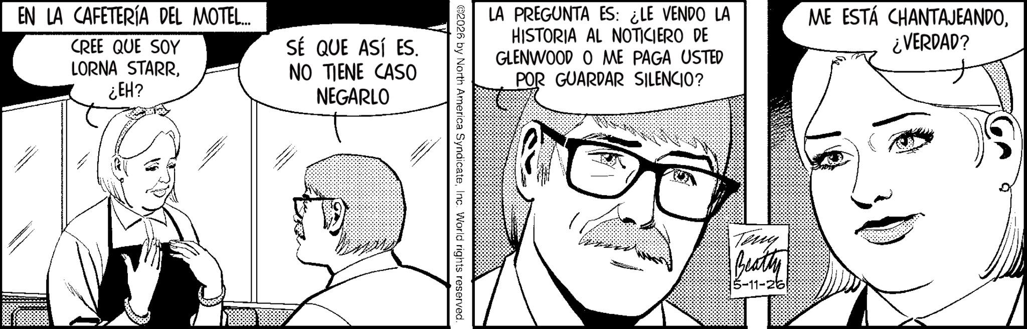 Moustache OCR: LA PREGUNTA ES: ¿LE VENDO LA HISTORIA AL NOTICIERO DE GLENWOOD O ME PAGA USTED POR GUARDAR SILENCIO? ME ESTÁ CHANTAJEANDO¿VERDAD? 2026 by North America SyndicateInc. World rights reserved. EN LA CAFETERÍA DEL MOTEL... CREE QUE SOY LORNA STARR¿EH? SÉ QUE ASÍ ES. NO TIENE CASO NEGARLO ??? Teny Beatly 5-11-26) LA PREGUNTA ES : ¿ LE VENDO LA HISTORIA AL NOTICIERO DE GLENWOOD O ME PAGA USTED POR GUARDAR SILENCIO ? ME ESTÁ CHANTAJEANDO¿ VERDAD ? 2026 by North America SyndicateInc. World rights reserved . EN LA CAFETERÍA DEL MOTEL ... CREE QUE SOY LORNA STARR¿ EH ? SÉ QUE ASÍ ES . NO TIENE CASO NEGARLO ??? Teny Beatly 5-11-26 )