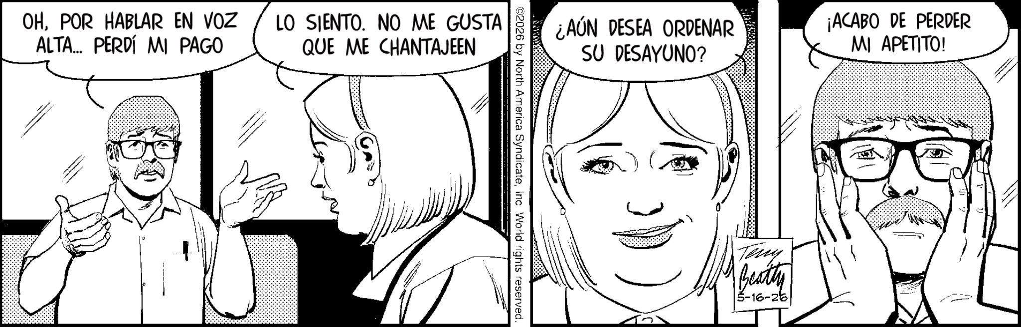 Animation OCR: - OHPOR HABLAR EN VOZ ALTA... PERDÍ MI PAGO LO SIENTO. NO ME GUSTA QUE ME CHANTAJEEN (9003) ©2026 by North America SyndicateInc. World rights reserved. ¿AÚN DESEA ORDENAR SU DESAYUNO? Teny Beatty 5-16-26 ¡ACABO DE PERDER MI APETITO! - OHPOR HABLAR EN VOZ ALTA ... PERDÍ MI PAGO LO SIENTO . NO ME GUSTA QUE ME CHANTAJEEN ( 9003 ) © 2026 by North America SyndicateInc. World rights reserved . ¿ AÚN DESEA ORDENAR SU DESAYUNO ? Teny Beatty 5-16-26 ¡ ACABO DE PERDER MI APETITO !