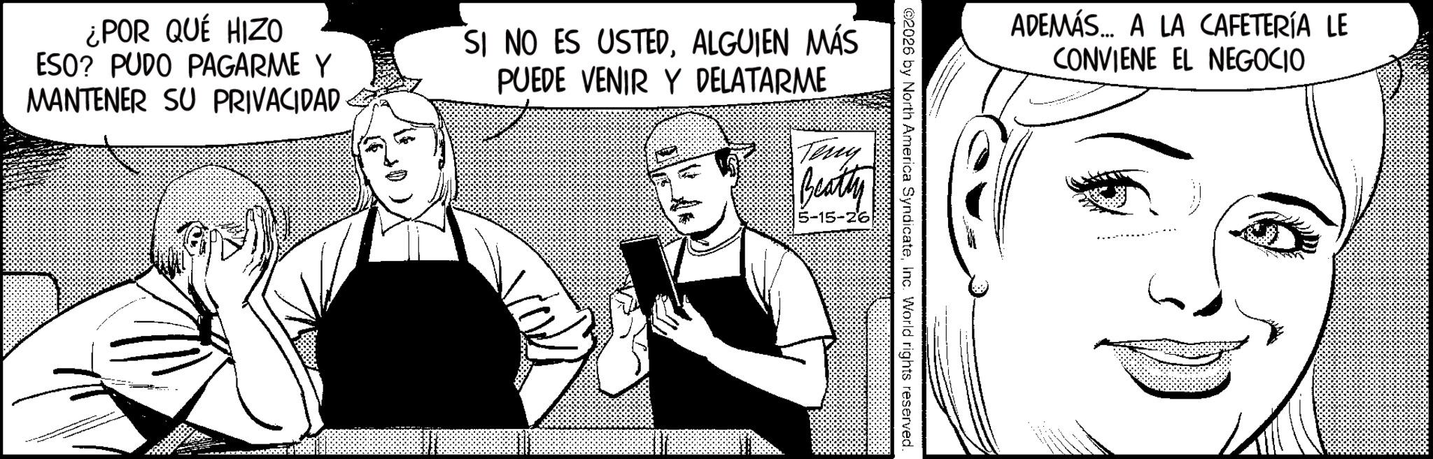 Comic book OCR: ADEMÁS... A LA CAFETERÍA LE CONVIENE EL NEGOCIO ©2026 by North America SyndicateInc. World rights reserved. ¿POR QUÉ HIZO ESO? PUDO PAGARME Y MANTENER SU PRIVACIDAD SI NO ES USTEDALGUIEN MÁS PUEDE VENIR Y DELATARME Teny Beatty 5-15-26 ADEMÁS ... A LA CAFETERÍA LE CONVIENE EL NEGOCIO © 2026 by North America SyndicateInc. World rights reserved . ¿ POR QUÉ HIZO ESO ? PUDO PAGARME Y MANTENER SU PRIVACIDAD SI NO ES USTEDALGUIEN MÁS PUEDE VENIR Y DELATARME Teny Beatty 5-15-26