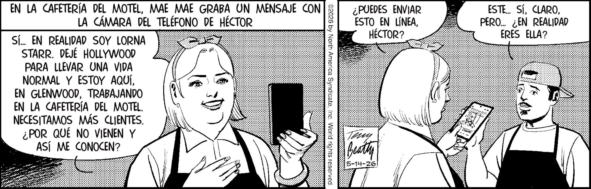 Photo caption OCR: ¿PUEDES ENVIAR ESTO EN LÍNEAHÉCTOR? 2026 by North America SyndicateInc. World rights reserved. EN LA CAFETERÍA DEL MOTELMAE MAE GRABA UN MENSAJE CON LA CÁMARA DEL TELÉFONO DE HÉCTOR Sí... EN REALIDAD SOY LORNA STARR. DEJÉ HOLLYWOOD PARA LLEVAR UNA VIDA NORMAL Y ESTOY AQUÍTRABAJANDO EN LA CAFETERÍA DEL MOTEL. NECESITAMOS MÁS CLIENTES. ¿POR QUÉ NO VIENEN Y ASÍ ME CONOCEN? Teny Beatty 5-14-26 ESTE... SÍPERO... ¿EN REALIDAD ERES ELLA? ¿ PUEDES ENVIAR ESTO EN LÍNEAHÉCTOR ? 2026 by North America SyndicateInc. World rights reserved . EN LA CAFETERÍA DEL MOTELMAE MAE GRABA UN MENSAJE CON LA CÁMARA DEL TELÉFONO DE HÉCTOR Sí ... EN REALIDAD SOY LORNA STARR . DEJÉ HOLLYWOOD PARA LLEVAR UNA VIDA NORMAL Y ESTOY AQUÍEN GLENWOODTRABAJANDO EN LA CAFETERÍA DEL MOTEL . NECESITAMOS MÁS CLIENTES . ¿ POR QUÉ NO VIENEN Y ASÍ ME CONOCEN ? Teny Beatty 5-14-26 ESTE ... SÍPERO ... ¿ EN REALIDAD ERES ELLA ?