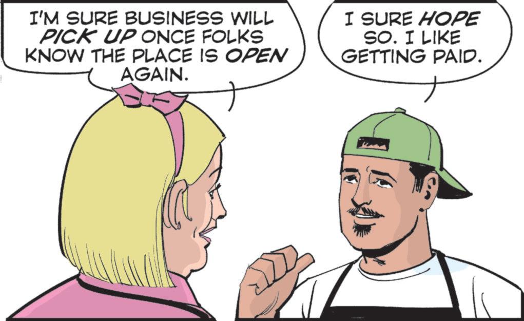 Throat OCR: I'M SURE BUSINESS WILL PICK UP ONCE FOLKS KNOW THE PLACE IS OPEN AGAIN. I SURE HOPE SO. I LIKE GETTING PAID. I'M SURE BUSINESS WILL PICK UP ONCE FOLKS KNOW THE PLACE IS OPEN AGAIN . I SURE HOPE SO . I LIKE GETTING PAID .