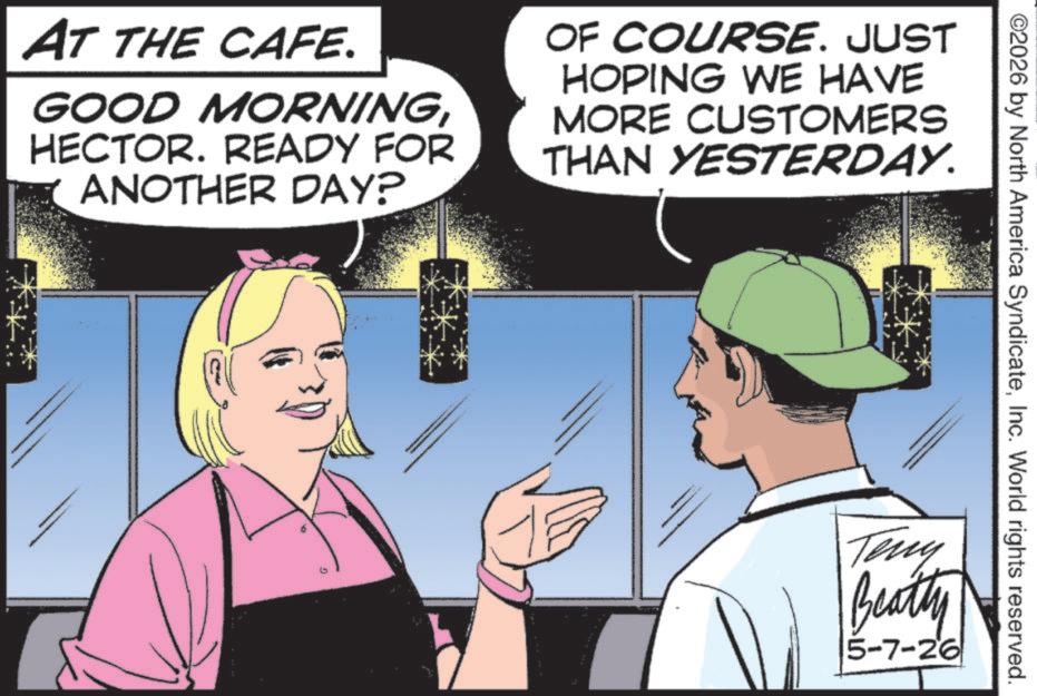 Advertising OCR: ©2026 by North America SyndicateInc. World rights reserved. AT THE CAFE. GOOD MORNINGHECTOR. READY FOR ANOTHER DAY? OF COURSE. JUST HOPING WE HAVE MORE CUSTOMERS THAN YESTERDAY. Teny Beatty 5-7-26 © 2026 by North America SyndicateInc. World rights reserved . AT THE CAFE . GOOD MORNINGHECTOR . READY FOR ANOTHER DAY ? OF COURSE . JUST HOPING WE HAVE MORE CUSTOMERS THAN YESTERDAY . Teny Beatty 5-7-26