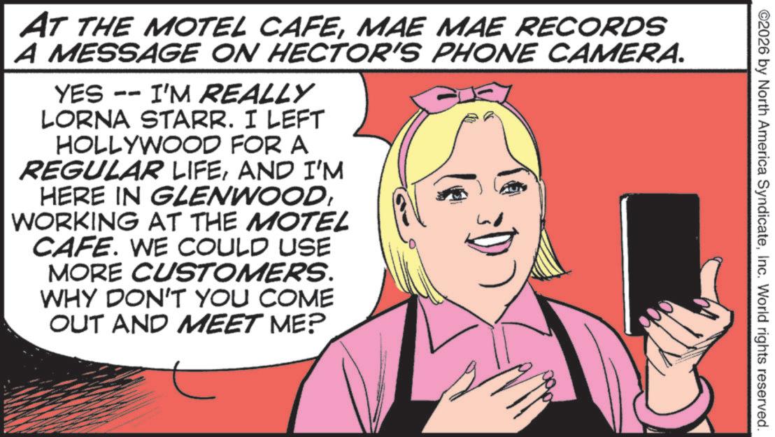 Animated cartoon OCR: ©2026 by North America SyndicateInc. World rights reserved. 1 AT THE MOTEL CAFEMAE MAE RECORDS A MESSAGE ON HECTOR'S PHONE CAMERA. YES -- I'M REALLY LORNA STARR. I LEFT HOLLYWOOD FOR A REGULAR LIFEAND I'M HERE IN GLENWOODWORKING AT THE MOTEL CAFE. WE COULD USE MORE CUSTOMERS. WHY DON'T YOU COME OUT AND MEET ME? © 2026 by North America SyndicateInc. World rights reserved . 1 AT THE MOTEL CAFEMAE MAE RECORDS A MESSAGE ON HECTOR'S PHONE CAMERA . YES -- I'M REALLY LORNA STARR . I LEFT HOLLYWOOD FOR A REGULAR LIFEAND I'M HERE IN GLENWOODWORKING AT THE MOTEL CAFE . WE COULD USE MORE CUSTOMERS . WHY DON'T YOU COME OUT AND MEET ME ?