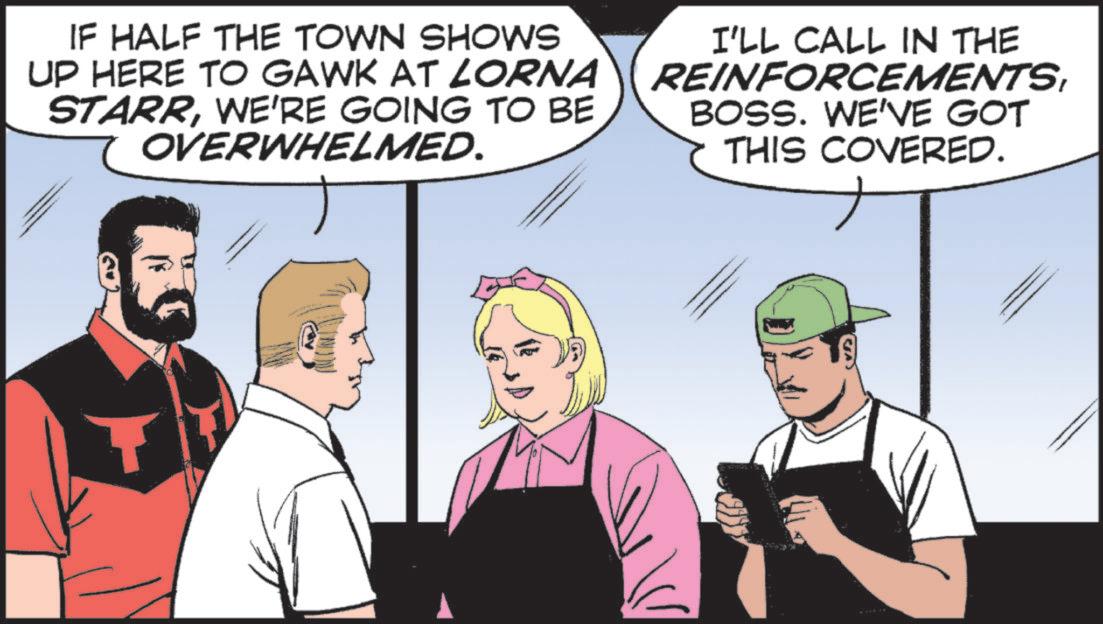Graphics OCR: IF HALF THE TOWN SHOWS UP HERE TO GAWK AT LORNA STARRWE'RE GOING TO BE OVERWHELMED. I'LL CALL IN THE REINFORCEMENTSBOSS. WE'VE GOT THIS COVERED. IF HALF THE TOWN SHOWS UP HERE TO GAWK AT LORNA STARRWE'RE GOING TO BE OVERWHELMED . I'LL CALL IN THE REINFORCEMENTSBOSS . WE'VE GOT THIS COVERED .