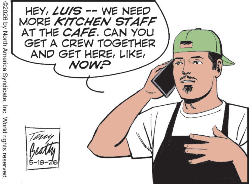 Fiction OCR: HEYLUIS -- WE NEED MORE KITCHEN STAFF AT THE CAFE. CAN YOU GET A CREW TOGETHER AND GET HERENOW? ©2026 by North America SyndicateInc. World rights reserved. Teny Beatty 5-18-26 HEYLUIS -- WE NEED MORE KITCHEN STAFF AT THE CAFE . CAN YOU GET A CREW TOGETHER AND GET HERENOW ? © 2026 by North America SyndicateInc. World rights reserved . Teny Beatty 5-18-26