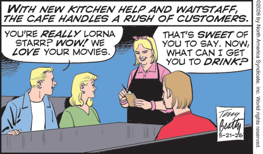 Publication OCR: 2026 by North America SyndicateInc. World rights reserved. WITH NEW KITCHEN HELP AND WAITSTAFFTHE CAFE HANDLES A RUSH OF CUSTOMERS. YOU'RE REALLY LORNA STARR? WOW! WE LOVE YOUR MOVIES. THAT'S SWEET OF YOU TO SAY. NOWWHAT CAN I GET YOU TO DRINK? Teny Beatty 5-21-26 2026 by North America SyndicateInc. World rights reserved . WITH NEW KITCHEN HELP AND WAITSTAFFTHE CAFE HANDLES A RUSH OF CUSTOMERS . YOU'RE REALLY LORNA STARR ? WOW ! WE LOVE YOUR MOVIES . THAT'S SWEET OF YOU TO SAY . NOWWHAT CAN I GET YOU TO DRINK ? Teny Beatty 5-21-26