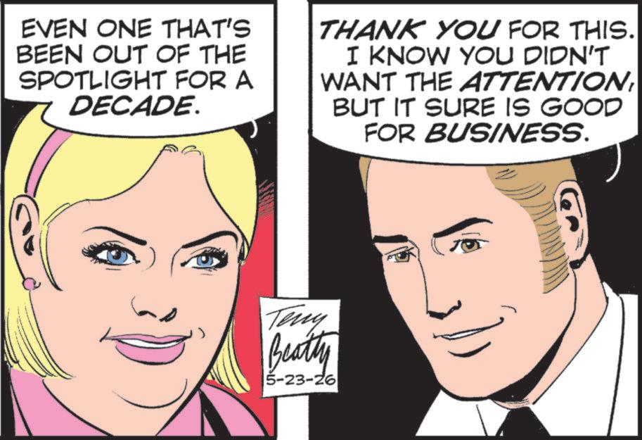 Comics OCR: EVEN ONE THAT'S BEEN OUT OF THE SPOTLIGHT FOR A DECADE. THANK YOU FOR THIS. I KNOW YOU DIDN'T WANT THE ATTENTIONBUT IT SURE IS GOOD FOR BUSINESS. Teny Beatty 5-23-26 EVEN ONE THAT'S BEEN OUT OF THE SPOTLIGHT FOR A DECADE . THANK YOU FOR THIS . I KNOW YOU DIDN'T WANT THE ATTENTIONBUT IT SURE IS GOOD FOR BUSINESS . Teny Beatty 5-23-26