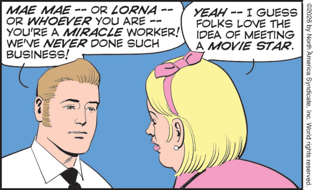 Conversation OCR: ©2026 by North America SyndicateInc. World rights reserved. -- MAE MAE -- OR LORNA -- OR WHOEVER YOU ARE YOU'RE A MIRACLE WORKER! WE'VE NEVER DONE SUCH BUSINESS! YEAH -- I GUESS FOLKS LOVE THE IDEA OF MEETING A MOVIE STAR. © 2026 by North America SyndicateInc. World rights reserved . -- MAE MAE -- OR LORNA -- OR WHOEVER YOU ARE YOU'RE A MIRACLE WORKER ! WE'VE NEVER DONE SUCH BUSINESS ! YEAH -- I GUESS FOLKS LOVE THE IDEA OF MEETING A MOVIE STAR .
