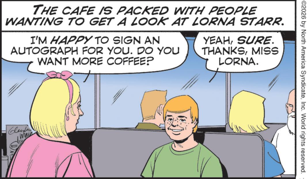 Pleased OCR: ©2026 by North America SyndicateInc. World rights reserved. THE CAFE IS PACKED WITH PEOPLE WANTING TO GET A LOOK AT LORNA STARR. I'M HAPPY TO SIGN AN AUTOGRAPH FOR YOU. DO YOU WANT MORE COFFEE? YEAHSURE. THANKSMISS LORNA. Clendon © 2026 by North America SyndicateInc. World rights reserved . THE CAFE IS PACKED WITH PEOPLE WANTING TO GET A LOOK AT LORNA STARR . I'M HAPPY TO SIGN AN AUTOGRAPH FOR YOU . DO YOU WANT MORE COFFEE ? YEAHSURE . THANKSMISS LORNA . Clendon