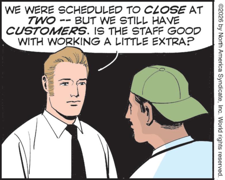 Comics OCR: ©2026 by North America SyndicateInc. World rights reserved. WE WERE SCHEDULED TO CLOSE AT TWO -- BUT WE STILL HAVE CUSTOMERS. IS THE STAFF GOOD WITH WORKING A LITTLE EXTRA? © 2026 by North America SyndicateInc. World rights reserved . WE WERE SCHEDULED TO CLOSE AT TWO -- BUT WE STILL HAVE CUSTOMERS . IS THE STAFF GOOD WITH WORKING A LITTLE EXTRA ?