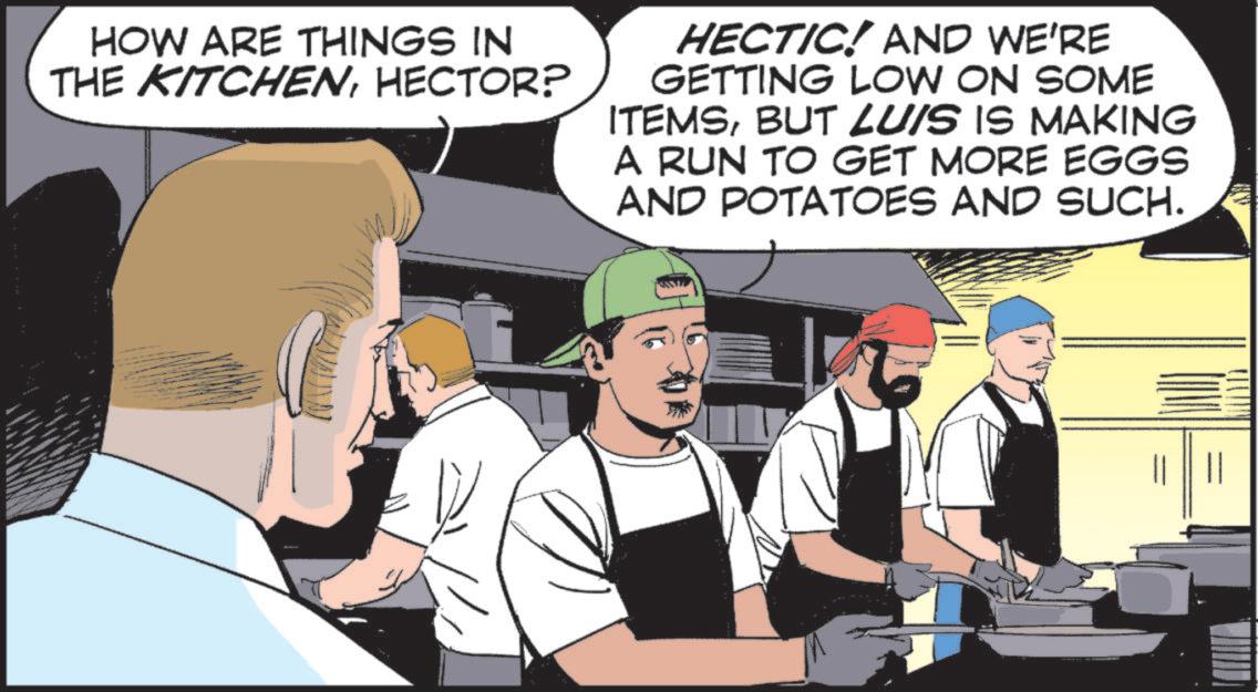 Chef OCR: HOW ARE THINGS IN THE KITCHENHECTOR? HECTIC! AND WE'RE GETTING LOW ON SOME ITEMSBUT LUIS IS MAKING A RUN TO GET MORE EGGS AND POTATOES AND SUCH. HOW ARE THINGS IN THE KITCHENHECTOR ? HECTIC ! AND WE'RE GETTING LOW ON SOME ITEMSBUT LUIS IS MAKING A RUN TO GET MORE EGGS AND POTATOES AND SUCH .
