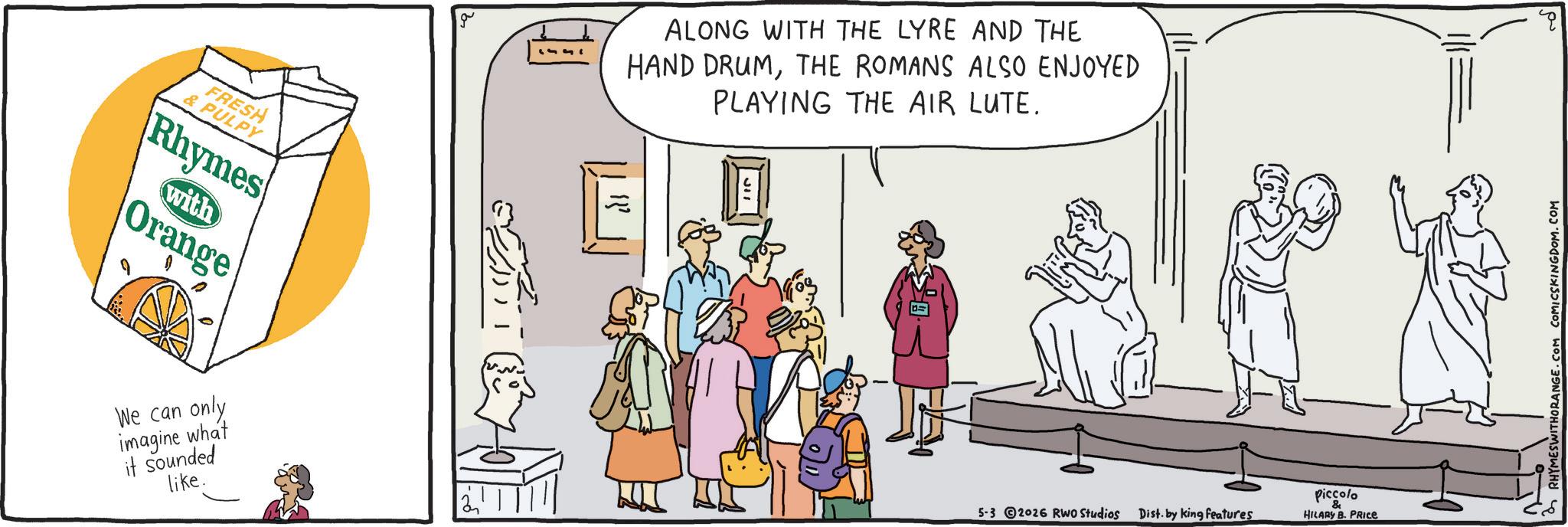 Fiction OCR: FRESH & PULPY Rhymes with Orange We can only imagine what it sounded like. ?? 1333 ALONG WITH THE LYRE AND THE HAND DRUMTHE ROMANS ALSO ENJOYED PLAYING THE AIR LUTE. 5-3 2026 RWO Studios Dist. by king features Piccolo & HILARY B. PRICE RHYMESWITHORANGE.COM COMICSKINGDOM.COM ? FRESH & PULPY Rhymes with Orange We can only imagine what it sounded like . ?? 1333 ALONG WITH THE LYRE AND THE HAND DRUMTHE ROMANS ALSO ENJOYED PLAYING THE AIR LUTE . 5-3 2026 RWO Studios Dist . by king features Piccolo & HILARY B. PRICE RHYMESWITHORANGE.COM COMICSKINGDOM.COM ?