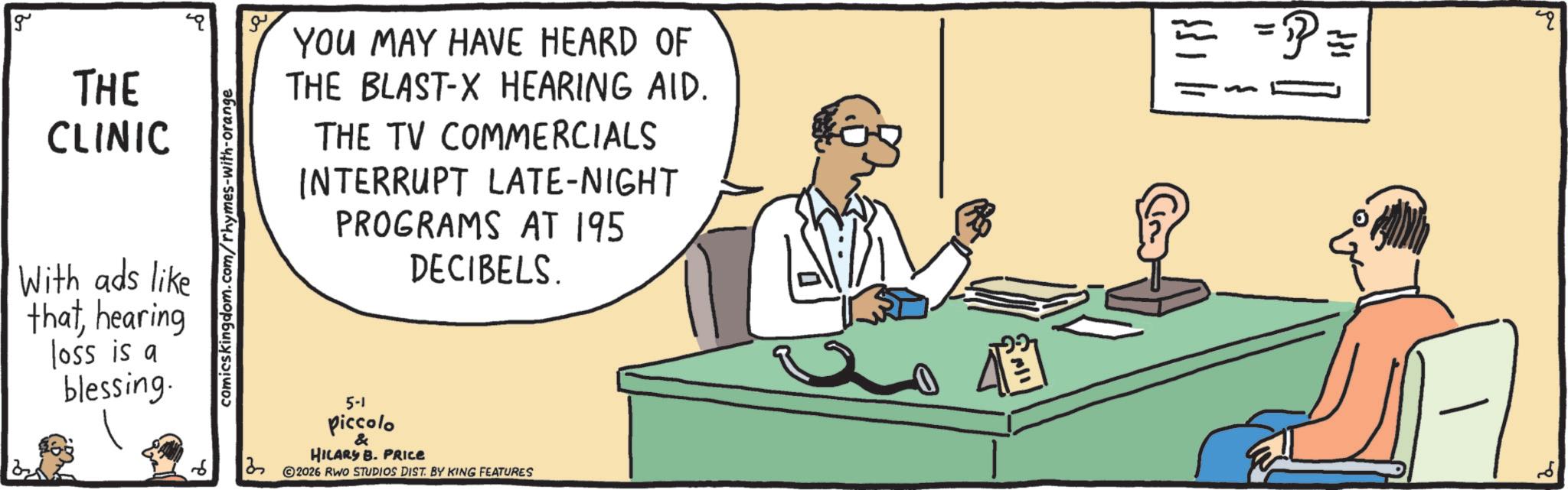 Debate OCR: g THE CLINIC With ads like thathearing loss is a blessing. comicskingdom.com/rhymes-with-orange YOU MAY HAVE HEARD OF THE BLAST-X HEARING AID. THE TV COMMERCIALS INTERRUPT LATE-NIGHT PROGRAMS AT 195 DECIBELS. 13 5-1 piccolo & HILARY B. PRICE 2026 RWO STUDIOS DIST. BY KING FEATURES ???? 11 =P==== g THE CLINIC With ads like thathearing loss is a blessing . comicskingdom.com/rhymes-with-orange YOU MAY HAVE HEARD OF THE BLAST - X HEARING AID . THE TV COMMERCIALS INTERRUPT LATE - NIGHT PROGRAMS AT 195 DECIBELS . 13 5-1 piccolo & HILARY B. PRICE 2026 RWO STUDIOS DIST . BY KING FEATURES ???? 11 = P ====