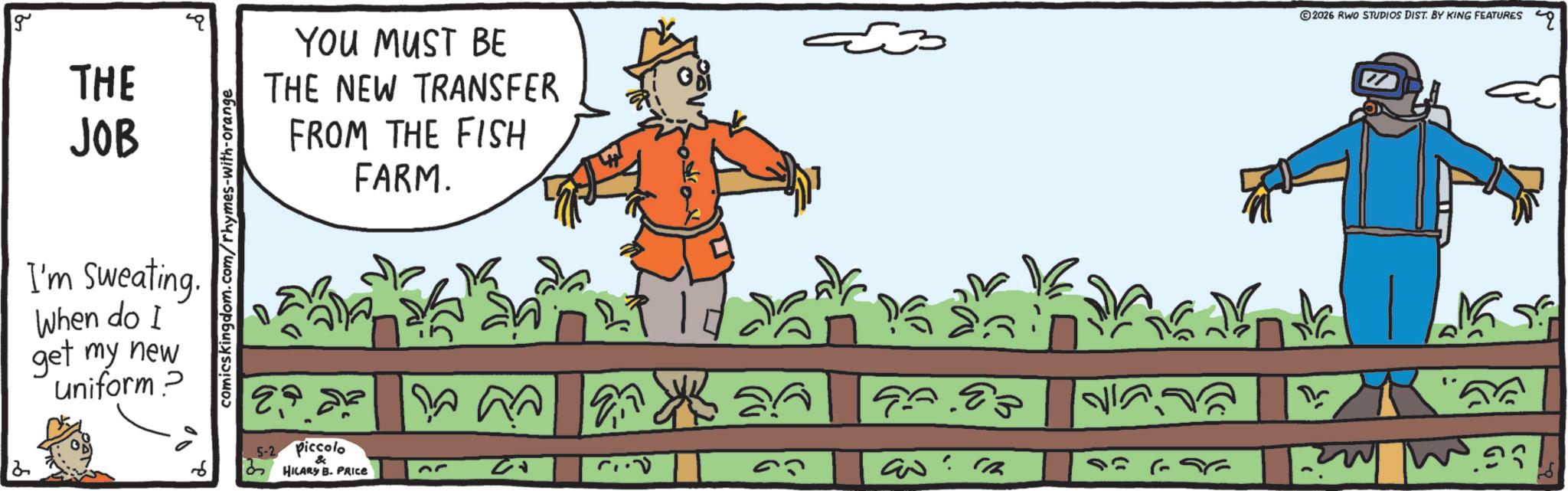 Fictional character OCR: g 2 THE BEBE JOB I'm Sweating. When do I get my new uniform? comicskingdom.com/rhymes-with-orange YOU MUST BE THE NEW TRANSFER FROM THE FISH FARM. 5-2 Piccolo HILARY B. PRICE ? 03 97.83 ??? ©2026 RWO STUDIOS DIST. BY KING FEATURES q ?? g 2 THE BEBE JOB I'm Sweating . When do I get my new uniform ? comicskingdom.com/rhymes-with-orange YOU MUST BE THE NEW TRANSFER FROM THE FISH FARM . 5-2 Piccolo HILARY B. PRICE ? 03 97.83 ??? © 2026 RWO STUDIOS DIST . BY KING FEATURES q ??
