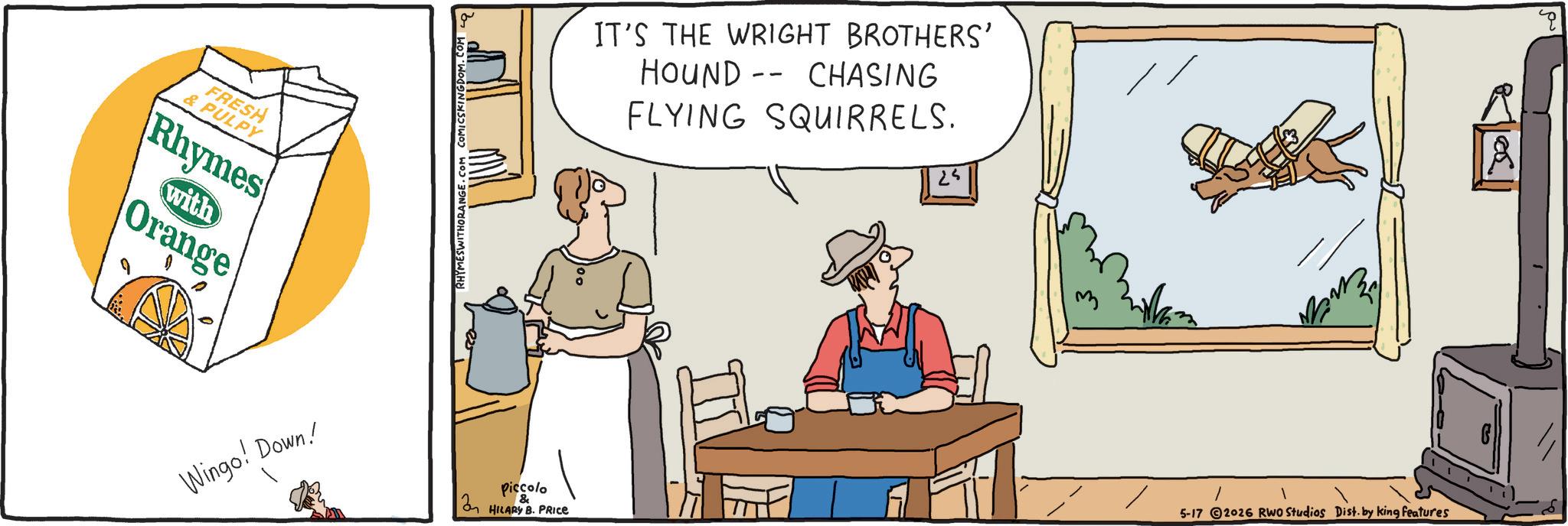 Animation OCR: FRESH & PULPY Rhymes with Orange Wingo! Down! RHYMESWITHORANGE.COM COMICSKINGDOM. Piccolo IT'S THE WRIGHT BROTHERS' HOUND CHASING -- FLYING SQUIRRELS. 25 2 HILARY B. PRICE 5-17 2026 RWO Studios Dist. by king features G 10. FRESH & PULPY Rhymes with Orange Wingo ! Down ! RHYMESWITHORANGE.COM COMICSKINGDOM . Piccolo IT'S THE WRIGHT BROTHERS ' HOUND CHASING -- FLYING SQUIRRELS . 25 2 HILARY B. PRICE 5-17 2026 RWO Studios Dist . by king features G 10 .
